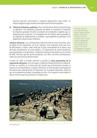 Capítulo 4. HISTORIA DE LA TRIBUTACIÓN EN EL PERÚ 215
Diversos decretos aumentaron o redujeron ligeramente estas cifras31
. El
tributo indígena seguía siendo el principal sostén del erario público.
d) Tributo de industrias y patentes. Otras contribuciones directas fueron las que
se aplicaron a las industrias y patentes (la última se mantuvo). El impuesto
de industrias gravaba 3% sobre el producto de la industria o capitales que se
obtuvieran por su ejercicio. La recaudación de este tributo solo fue posible en
las capitales de departamento y ciudades, cuya población lo justiﬁcara. Esta
disposición reducía su base tributaria.
Tributos indirectos. Las contribuciones indirectas fueron muy numerosas, pero
sin duda la más importante era la de aduanas. Este impuesto tenía una serie
de diﬁcultades y trabas, sobre todo por el gran contrabando de la época, que
afectaba notoriamente al erario público. La importación de ciertos productos
que perjudicaban a la agricultura e industria nacional era gravada con un arancel
de 80%, mientras que los demás productos, con 30%. Las otras contribuciones
indirectas eran herencia delVirreinato.
A partir de 1840, el Estado comenzó a percibir la renta proveniente de la
exportación del guano.Con este auge, se abolió la tributación directa e indirecta.
El Perú se convirtió en el único país del mundo que prácticamente basaba su
ingreso en un solo producto: el guano. Asimismo, se descentralizó el presupuesto
de manera que cada provincia se ﬁnanciaría con su propia tributación, mientras
que la recaudación principal se quedaba en Lima. En la capital se derrochaba el
dinero mientras que las provincias se empobrecían.
31 Id.Tomo II. p. 601.
Para tener una idea
de la importancia que
cobró el ingreso aduanal
después de la Guerra
con Chile, basta con
mencionar que, en 1888,
el total recaudado por
todo concepto fue de
6 042 942.09, de los
cuales 4 317 221.00
correspondieron a ingresos
por concepto de aduanas.
 