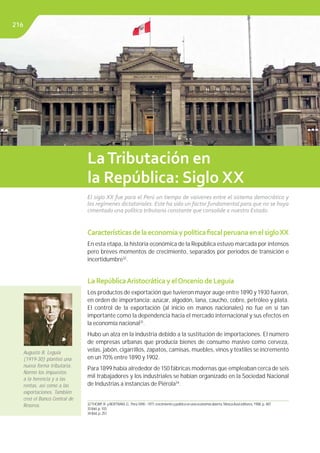 Libro de Consulta 2012. CULTURA TRIBUTARIA
CaracterísticasdelaeconomíaypolíticaﬁscalperuanaenelsigloXX
En esta etapa, la historia económica de la República estuvo marcada por intensos
pero breves momentos de crecimiento, separados por periodos de transición e
incertidumbre32
.
LaRepúblicaAristocráticayelOnceniodeLeguía
Los productos de exportación que tuvieron mayor auge entre 1890 y 1930 fueron,
en orden de importancia: azúcar, algodón, lana, caucho, cobre, petróleo y plata.
El control de la exportación (al inicio en manos nacionales) no fue en sí tan
importante como la dependencia hacia el mercado internacional y sus efectos en
la economía nacional33
.
Hubo un alza en la industria debido a la sustitución de importaciones. El número
de empresas urbanas que producía bienes de consumo masivo como cerveza,
velas, jabón, cigarrillos, zapatos, camisas, muebles, vinos y textiles se incrementó
en un 70% entre 1890 y 1902.
Para 1899 había alrededor de 150 fábricas modernas que empleaban cerca de seis
mil trabajadores y los industriales se habían organizado en la Sociedad Nacional
de Industrias a instancias de Piérola34
.
LaTributación en
la República: Siglo XX
El siglo XX fue para el Perú un tiempo de vaivenes entre el sistema democrático y
los regímenes dictatoriales. Este ha sido un factor fundamental para que no se haya
cimentado una política tributaria constante que consolide a nuestro Estado.
32THORP,R.yBERTRAM,G..Perú1890-1977:crecimientoypolíticaenunaeconomíaabierta.MoscaAzuleditores,1988.p.487.
33Ibid.p.103.
34Ibid.p.257.
Augusto B. Leguía
(1919-30) planteó una
nueva forma tributaria.
Normó los impuestos
a la herencia y a las
rentas, así como a las
exportaciones. También
creó el Banco Central de
Reserva.
216
 