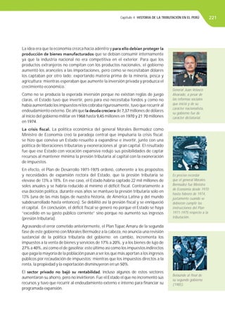 Capítulo 4. HISTORIA DE LA TRIBUTACIÓN EN EL PERÚ 221
La idea era que la economía crezca hacia adentro y para ello debían proteger la
producción de bienes manufacturados que se debían consumir internamente
ya que la industria nacional no era competitiva en el exterior. Para que los
productos extranjeros no compitan con los productos nacionales, el gobierno
aumentó los aranceles a las importaciones, pero como se necesitaban dólares
los captaban por otro lado: exportando materia prima de la minería, pesca y
agricultura; mientras esperaban que aumente la inversión privada y produzca el
crecimiento económico.
Como no se producía la esperada inversión porque no existían reglas de juego
claras, el Estado tuvo que invertir, pero para eso necesitaba fondos y como no
había aumentado los impuestos ni los cobraba rigurosamente, tuvo que recurrir al
endeudamiento externo. De ahí que la deuda creciera de 7,37 millones de dólares
al inicio del gobierno militar en 1968 hasta 9,45 millones en 1970 y 21 70 millones
en 1974.
La crisis ﬁscal. La política económica del general Morales Bermúdez como
Ministro de Economía creó la paradoja central que impulsaría la crisis ﬁscal:
se hizo que conviva un Estado resuelto a expandirse e invertir, junto con una
política de liberaciones tributarias y exoneraciones al gran capital. El resultado
fue que ese Estado con vocación expansiva redujo sus posibilidades de captar
recursos al mantener mínima la presión tributaria al capital con la exoneración
de impuestos.
En efecto, el Plan de Desarrollo 1971-1975 ordenó, coherente a los propósitos
y necesidades de expansión rectora del Estado, que la presión tributaria se
elevase de 13% a 18%. En ese caso, el Estado habría captado 22 mil millones de
soles anuales y se habría reducido al mínimo el déﬁcit ﬁscal. Contrariamente a
esa decisión política, durante esos años se mantuvo la presión tributaria solo en
13% (una de las más bajas de nuestra historia, de América Latina y del mundo
subdesarrollado hasta entonces). Se debilitó así la presión ﬁscal y se enriqueció
el capital. En conclusión, el déﬁcit ﬁscal se generó no porque el Estado se haya
“excedido en su gasto público corriente” sino porque no aumentó sus ingresos
(presión tributaria).
Agravando el error cometido anteriormente, el Plan Túpac Amaru de la segunda
fase de este gobierno con Morales Bermúdez a la cabeza, no anuncia una revisión
sustancial de la política tributaria del gobierno; en cambio, incrementa los
impuestos a la venta de bienes y servicios de 17% a 20%, y a los bienes de lujo de
27% a 40%, así como el de gasolina; este último así como los impuestos indirectos
que paga la mayoría de la población pasan a ser los que más aportan a los ingresos
públicos por recaudación de impuestos; mientras que los impuestos directos a la
renta, la propiedad y la exportación disminuyeron en un 50%.
El sector privado no bajó su rentabilidad, incluso algunos de estos sectores
aumentaron su ahorro, pero no invirtieron. Fue el Estado el que no incrementó sus
recursos y tuvo que recurrir al endeudamiento externo e interno para ﬁnanciar su
programada expansión.
General Juan Velasco
Alvarado, a pesar de
las reformas sociales
que inició y de su
carácter nacionalista,
su gobierno fue de
carácter dictatorial.
Es preciso recordar
que el general Morales
Bermúdez fue Ministro
de Economía desde 1970
hasta febrero de 1974,
justamente cuando se
debieron cumplir las
instrucciones del Plan
1971-1975 respecto a la
tributación.
Belaúnde al ﬁnal de
su segundo gobierno
(1985).
 