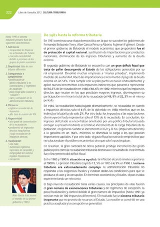 Libro de Consulta 2012. CULTURA TRIBUTARIA222
De 1981 hasta la reforma tributaria
En 1981 comienza una etapa democrática en la que se suceden los gobiernos de
Fernando Belaúnde Terry, Alan García Pérez y Alberto Fujimori Fujimori. Desde
el primer gobierno de Belaúnde el modelo económico que preponderó fue el
de protección al capital nacional, sustitución de importaciones por productos
nacionales, disminución de los ingresos tributarios y aumento de la deuda
externa.
El segundo gobierno de Belaúnde se encuentra con un gran déﬁcit ﬁscal que
trata de paliar descargando al Estado de las obligaciones generadas por su
rol empresarial. Devolvió muchas empresas a “manos privadas”, implementó
medidas de austeridad, liberó las importaciones e incrementó el pago de la deuda
externa en un 51%. Para cumplir con su plan pactó un nuevo endeudamiento y
aplicó nuevos incrementos a los impuestos indirectos que pasaron a representar
del 50.5% de la recaudación en 1980 al 66, 6% en 1982; mientras que los impuestos
directos que recaían en los que percibían mayores ingresos, disminuyeron su
participación en el monto total de lo recaudado del 48, 9% al 32, 3% en el mismo
periodo.
En 1985, la recaudación había bajado dramáticamente, se recaudaba en cuanto
a impuestos directos solo el 61% de lo obtenido en 1980 mientras que en los
indirectos la baja fue de solo 2%. Por otro lado, los impuestos a las exportaciones
disminuyeron hasta representar solo el 13% de lo recaudado. En conclusión, los
ingresos del Estado se encontraban orientados por una política tributaria basada
en bajar su presión mediante el continuo incremento de la carga tributaria de la
población, en general cuando se incrementó el IGV y el ISC (impuestos directos)
a la gasolina en un 166%, mientras se disminuía la carga a los que poseían
importantes capitales.Y por otro lado, el gasto ﬁscal se nutría de empréstitos que
no solucionaban el problema económico sino que solo lo postergaban.
En resumen, la gran cantidad de obras públicas produjo incremento del gasto
público pero como la recaudación tributaria disminuía el resultado de esta fórmula
fue el incremento del déﬁcit ﬁscal.
Entre 1985 y 1990 la situación se agudizó, la inﬂación alcanzó niveles superiores
al 7000%. La presión tributaria cayó de 13, 5% en 1985 a 4, 9% en 1990. El sistema
tributario era extremadamente complejo; la administración tributaria no
respondía a las exigencias ﬁscales y estaban dadas las condiciones para que se
produzca el caos y la corrupción. En términos económicos y ﬁscales, el país estaba
experimentando un retroceso.
El bajo nivel de recaudación tenía varias causas, las principales de ellas fueron
el gran número de exoneraciones tributarias y de regímenes de excepción, la
poca ﬁscalización y control debido al gran número de impuestos (hasta 1991 ya
existían más de 100 impuestos diferentes). El resultado fue un sistema tributario
inoperante que no proveía de recursos al Estado. La evasión se convirtió en una
práctica aceptada y la corrupción se generalizó.
Hasta 1990 el sistema
tributario peruano tuvo las
siguientes características:
1.Suﬁciencia:
• incapacidad de ﬁnanciar
las actividades del Estado;
• marcada inestabilidad
debido a presiones de los
grupos de poder económico.
2.Simplicidad: Más de cien
tributos diferentes.
3.Transparencia y
cumplimiento:
• proliferación de
gastos tributarios y de
exoneraciones, y regímenes
de excepción;
• poco riesgo para evasores y
“elusores”;
• caos y corrupción en la
administración tributaria.
4.Eﬁciencia:
• bajísima recaudación de
impuestos;
• alta tasa de evasión del IGV.
5.Progresividad:
• alto grado de concentración
de la recaudación;
• predominio de impuestos
directos inequitativos
y baja recaudación de
impuestos directos.
6.Fiscalización:
• casi nula;
• numerosos regímenes
especiales de excepción y
complejidad del sistema
impiden ﬁscalización;
• corrupción.
Alan García tras asumir
el mando en su primer
gobierno (1985).
 