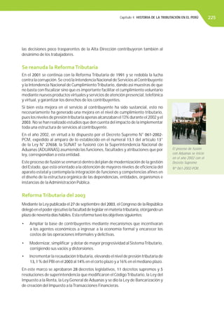 Capítulo 4. HISTORIA DE LA TRIBUTACIÓN EN EL PERÚ
las decisiones poco trasparentes de la Alta Dirección contribuyeron también al
desánimo de los trabajadores.
Se reanuda la ReformaTributaria
En el 2001 se continúa con la Reforma Tributaria de 1991 y se redobla la lucha
contra la corrupción.Se creó la Intendencia Nacional deServicios alContribuyente
y la Intendencia Nacional de CumplimientoTributario, dando así muestras de que
no basta con ﬁscalizar sino que es importante facilitar el cumplimiento voluntario
mediante nuevos productos virtuales y servicios de atención presencial, telefónica
y virtual, y garantizar los derechos de los contribuyentes.
Si bien esta mejora en el servicio al contribuyente ha sido sustancial, esto no
necesariamente ha generado una mejora en el nivel de cumplimiento tributario,
pues los niveles de presión tributaria apenas alcanzaban el 13% durante el 2002 y el
2003. No se han realizado estudios que den cuenta del impacto de la implementar
toda una estructura de servicios al contribuyente.
En el año 2002, en virtud a lo dispuesto por el Decreto Supremo N° 061-2002-
PCM, expedido al amparo de lo establecido en el numeral 13.1 del artículo 13°
de la Ley N° 27658, la SUNAT se fusionó con la Superintendencia Nacional de
Aduanas (ADUANAS) asumiendo las funciones, facultades y atribuciones que por
ley, correspondían a esta entidad.
Este proceso de fusión se enmarcó dentro del plan de modernización de la gestión
del Estado, que está orientado a la obtención de mayores niveles de eﬁciencia del
aparato estatal y contempla la integración de funciones y competencias aﬁnes en
el diseño de la estructura orgánica de las dependencias, entidades, organismos e
instancias de la Administración Pública.
ReformaTributaria del 2003
Mediante la Ley publicada el 27 de septiembre del 2003, elCongreso de la República
delegóenelpoderejecutivolafacultaddelegislarenmateriatributaria,otorgandoun
plazo de noventa días hábiles. Esta reforma tuvo los objetivos siguientes:
• Ampliar la base de contribuyentes mediante mecanismos que incentivaran
a los agentes económicos a ingresar a la economía formal y encarecer los
costos de las operaciones informales y delictivas.
• Modernizar, simpliﬁcar y dotar de mayor progresividad al SistemaTributario,
corrigiendo sus vacios y distorsiones.
• Incrementar la recaudación tributaria, elevando el nivel de presión tributaria de
13, 1 % del PBI en el 2003 al 14% en el corto plazo y a 16% en el mediano plazo.
En este marco se aprobaron 28 decretos legislativos, 11 decretos supremos y 5
resoluciones de superintendencia que modiﬁcaron el CódigoTributario, la Ley del
Impuesto a la Renta, la Ley General de Aduanas y se dio la Ley de Bancarización y
de creación del Impuesto a laTransacciones Financieras.
El proceso de fusión
con Aduanas se inició
en el año 2002 con el
Decreto Supremo
Nº 061-2002-PCM.
225
 