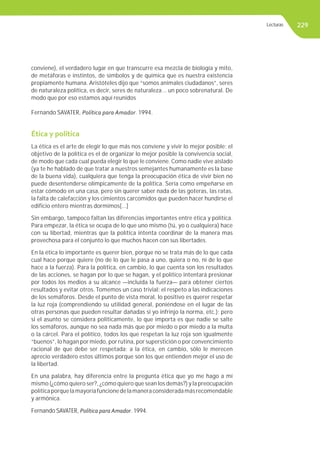 229
Ética y política
La ética es el arte de elegir lo que más nos conviene y vivir lo mejor posible; el
objetivo de la política es el de organizar lo mejor posible la convivencia social,
de modo que cada cual pueda elegir lo que le conviene. Como nadie vive aislado
(ya te he hablado de que tratar a nuestros semejantes humanamente es la base
de la buena vida), cualquiera que tenga la preocupación ética de vivir bien no
puede desentenderse olímpicamente de la política. Sería como empeñarse en
estar cómodo en una casa, pero sin querer saber nada de las goteras, las ratas,
la falta de calefacción y los cimientos carcomidos que pueden hacer hundirse el
edificio entero mientras dormimos[...]
Sin embargo, tampoco faltan las diferencias importantes entre ética y política.
Para empezar, la ética se ocupa de lo que uno mismo (tú, yo o cualquiera) hace
con su libertad, mientras que la política intenta coordinar de la manera mas
provechosa para el conjunto lo que muchos hacen con sus libertades.
En la ética lo importante es querer bien, porque no se trata más de lo que cada
cual hace porque quiere (no de lo que le pasa a uno, quiera o no, ni de lo que
hace a la fuerza). Para la política, en cambio, lo que cuenta son los resultados
de las acciones, se hagan por lo que se hagan, y el político intentará presionar
por todos los medios a su alcance —incluida la fuerza— para obtener ciertos
resultados y evitar otros. Tomemos un caso trivial: el respeto a las indicaciones
de los semáforos. Desde el punto de vista moral, lo positivo es querer respetar
la luz roja (comprendiendo su utilidad general, poniéndose en el lugar de las
otras personas que pueden resultar dañadas si yo infrinjo la norma, etc.); pero
si el asunto se considera políticamente, lo que importa es que nadie se salte
los semáforos, aunque no sea nada más que por miedo o por miedo a la multa
o la cárcel. Para el político, todos los que respetan la luz roja son igualmente
“buenos”, lo hagan por miedo, por rutina, por superstición o por convencimiento
racional de que debe ser respetada; a la ética, en cambio, sólo le merecen
aprecio verdadero estos últimos porque son los que entienden mejor el uso de
la libertad.
En una palabra, hay diferencia entre la pregunta ética que yo me hago a mí
mismo (¿cómo quiero ser?, ¿cómo quiero que sean los demás?) y la preocupación
políticaporquelamayoríafuncionedelamaneraconsideradamásrecomendable
y armónica.
Fernando SAVATER, Política para Amador. 1994.
conviene), el verdadero lugar en que transcurre esa mezcla de biología y mito,
de metáforas e instintos, de símbolos y de química que es nuestra existencia
propiamente humana. Aristóteles dijo que “somos animales ciudadanos”, seres
de naturaleza política, es decir, seres de naturaleza... un poco sobrenatural. De
modo que por eso estamos aquí reunidos
Fernando SAVATER, Política para Amador. 1994.
Lecturas
 