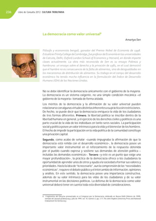 Libro de Consulta 2012. CULTURA TRIBUTARIA236
La democracia como valor universal8
Amartya Sen
Filósofo y economista bengalí, ganador del Premio Nobel de Economía de 1998.
EstudióenTrinityCollegedeCambridge,fueprofesordeEconomíaenlasuniversidades
de Calcuta, Delhi, Oxford London School of Economics y Harvard, en donde imparte
clases actualmente. La obra más reconocida de Sen es su ensayo Pobreza y
hambruna: un ensayo sobre el derecho y la privación de 1981, en el cual demostró
que el hambre no es consecuencia de la falta de alimentos, sino de desigualdades en
los mecanismos de distribución de alimentos. Su trabajo en el campo del desarrollo
económico ha tenido mucha inﬂuencia en la formulación del Índice de Desarrollo
Humano (IDH) de las Naciones Unidas.
No se debe identiﬁcar la democracia únicamente con el gobierno de la mayoría.
La democracia es un sistema exigente, no una simple condición mecánica –el
gobierno de la mayoría– tomada de forma aislada.
Los méritos de la democracia y la aﬁrmación de su valor universal pueden
relacionarseconalgunasvirtudesdistintasinherentesasuprácticasinrestricciones.
De hecho, se puede decir que la democracia enriquece la vida de los ciudadanos
de tres formas diferentes. Primero, la libertad política se inscribe dentro de la
libertad humana en general, y el ejercicio de los derechos civiles y políticos es una
parte crucial de la vida de los individuos en tanto seres sociales. La participación
social y política posee un valor intrínseco para la vida y el bienestar de los hombres.
El hecho de impedir la participación en la vida política de la comunidad constituye
una privación capital.
Segundo, como acabo de señalar –cuando impugnaba la aﬁrmación de que la
democracia está reñida con el desarrollo económico–, la democracia posee un
importante valor instrumental en el reforzamiento de la respuesta obtenida
por el pueblo cuando expresa y sostiene sus demandas de atención política –
incluidas las demandas económicas–. Tercero –y este es un punto que exige una
mayor profundización–, la práctica de la democracia ofrece a los ciudadanos la
oportunidad de aprender unos de otros y ayuda a la sociedad a formar sus valores y
prioridades.Hastalaideade“lonecesario”,aunlacomprensióndelas“necesidades
económicas”,requiereeldebatepúblicoyelintercambiodeinformación,opiniones
y análisis. En este sentido, la democracia posee una importancia constructiva,
además de su valor intrínseco para las vidas de los ciudadanos y de su valor
instrumental en las decisiones políticas. La defensa de la democracia como valor
universal deberá tener en cuenta toda esta diversidad de consideraciones.
8 Fragmentos del Discurso pronunciado en el Congreso por la Democracia celebrado en Nueva Delhi (febrero de 1999),
tomado del Journal of Democracy, julio de 1999, vol. 10, número 3, pp. 3-17, The John Hopkins University Press and National
Endowment for Democracy.
 