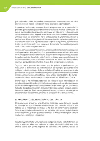 Libro de Consulta 2012. CULTURA TRIBUTARIA238
y en los Estados Unidos, la democracia como sistema ha alcanzado muchas cosas
diferentes donde ha sido recibida con franca aceptación y participación.
Y cuando se ha atentado contra una democracia ya en marcha, se han producido
protestas generalizadas pese a la represión brutal de las mismas. Son muchos los
que de buen grado están dispuestos a arriesgar sus vidas por el restablecimiento
del sistema democrático.Algunos de los detractores de la democracia como valor
universal basan sus argumentos no ya en la ausencia de unanimidad, sino en la
existencia de diferencias regionales. Estas supuestas diferencias a menudo tienen
queverconlapobrezadealgunasnaciones.Segúnesteargumento,alpobreloque
le interesa, con toda razón, es el pan y no la democracia. Tan manido argumento
resulta falaz desde otros puntos de vista.
Primero, como señalaba anteriormente, el papel protector de la democracia posee
una importancia crucial para los pobres, pues evidentemente actúa en defensa de
lasvíctimaspotencialesdelahambruna,asícomodelosdesposeídosexpulsadosde
la escala económica durante las crisis ﬁnancieras. Las personas necesitadas, desde
el punto de vista económico, requieren también de voz política. La democracia no
es un lujo que pueda esperar hasta la llegada de la prosperidad generalizada.
Segundo, pocas pruebas demuestran que los pobres, si pudiesen escoger,
rechazarían la democracia. Se podría recordar, por ejemplo, que cuando cierto
gobierno indio de mediados de los setenta intentó aplicar un argumento similar
parajustiﬁcarelsupuesto“estadodeemergencia”ylasupresióndevariosderechos
civiles y políticos básicos, el electorado indio –uno de los más pobres del mundo–
demostró el mismo entusiasmo para protestar contra la privación económica.
Siempre que se ha intentado probar que los pobres no están interesados en los
derechoscivilesypolíticos,laevidenciahademostradolocontrario.Ylomismopuede
decirsedelasluchasporlaslibertadesdemocráticasquetienenlugarenCoreadelSur,
Tailandia, Bangladesh, Paquistán, Birmania, Indonesia y cualquier otro país asiático.
Del mismo modo, en África han surgido movimientos y protestas, siempre que las
circunstancias lo han permitido, en contra de la negación de la libertad política.
EL ARGUMENTO DE LAS DIFERENCIAS CULTURALES
Otro argumento a favor de una diferencia geográﬁca supuestamente esencial
no tiene que ver con circunstancias económicas, sino culturales. Quizá el más
notable sea el relacionado con lo que se ha dado en llamar “valores asiáticos”.
Se ha argumentado que los asiáticos, por tradición, valoran más la disciplina que
la libertad política, y de ahí que la actitud hacia la democracia tenga un carácter
mucho más escéptico en estos países.
…/
Resulta muy difícil hallar un fundamento real para la misma en la historia de las
culturas asiáticas, sobre todo en lo que se reﬁere a la tradición clásica de India,
Oriente Medio, Irán y otras regiones del continente. Por ejemplo, una de las
 