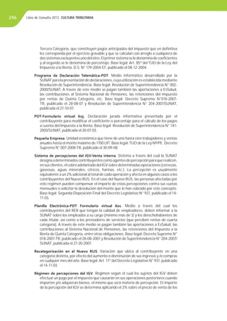 Libro de Consulta 2012. CULTURA TRIBUTARIA246
Tercera Categoría, que constituyen pagos anticipados del impuesto que en deﬁnitiva
les corresponda por el ejercicio gravable y que se calculan con arreglo a cualquiera de
dossistemasexcluyentesunodelotro.Elprimersistemaseledenominadecoeﬁcientes
y al segundo se le denomina de porcentaje. Base legal: Art. 85º del TUO de la Ley del
Impuesto a la Renta. D.S. N° 179-2004-EF, publicado el 08-12-2004.
Programa de Declaración Telemática-PDT. Medio informático desarrollado por la
SUNAT para la presentación de declaraciones, cuya utilización es establecida mediante
Resolución de Superintendencia. Base legal: Resolución de Superintendencia N° 002-
2000/SUNAT. A través de este medio se pagan también las aportaciones a EsSalud,
las contribuciones al Sistema Nacional de Pensiones, las retenciones del impuesto
por rentas de Quinta Categoría, etc. Base legal: Decreto Supremo N°018-2007-
TR, publicado el 28-08-07 y Resolución de Superintendencia N° 204-2007/SUNAT,
publicada el 27-10-07.
PDT-Formulario virtual 625. Declaración jurada informativa presentada por el
contribuyente para modiﬁcar el coeﬁciente o porcentaje para el cálculo de los pagos
a cuenta del Impuesto a la Renta. Base legal: Resolución de Superintendencia N° 141-
2003/SUNAT, publicada el 20-07-03.
Pequeña Empresa. Unidad económica que tiene de uno hasta cien trabajadores y ventas
anuales hasta el monto máximo de 1700 UIT. Base legal:TUO de la Ley MYPE. Decreto
Supremo N° 007-2008-TR, publicado el 30-09-08.
Sistema de percepciones del IGV-Venta interna. Sistema a través del cual la SUNAT
designaadeterminadoscontribuyentescomoagentesdepercepciónparaquerealicen,
ensusclientes,elcobroadelantadodelIGVsobredeterminadasoperaciones(cervezas,
gaseosas, aguas minerales, cítricos, harinas, etc.). La percepción es usualmente
equivalente a un 2% adicional al total de cada operación y afecta en algunos casos a los
contribuyentes del Nuevo RUS. En el caso del Nuevo RUS, las personas afectadas por
este régimen pueden compensar el importe de estas percepciones contra sus cuotas
mensuales o solicitar la devolución del monto que le han cobrado por este concepto.
Base legal: Segunda Disposición Final del Decreto Legislativo N° 937, publicado el 14-
11-03.
Planilla Electrónica-PDT Formulario virtual 601. Medio a través del cual los
contribuyentes del RER que tengan la calidad de empleadores, deben informar a la
SUNAT sobre los empleados a su cargo (mínimo más de 3) y los derechohabientes de
cada titular, así como a los prestadores de servicios (que perciben rentas de cuarta
categoría). A través de este medio se pagan también las aportaciones a EsSalud, las
contribuciones al Sistema Nacional de Pensiones, las retenciones del Impuesto a la
Renta de Quinta Categoría, entre otras obligaciones. Base legal: Decreto Supremo N°
018-2007-TR, publicado el 28-08-2007 y Resolución de Superintendencia N° 204-2007/
SUNAT, publicada el 27-20-2007.
Recategorización en el Nuevo RUS. Variación que ubica al contribuyente en una
categoría distinta, por efecto del aumento o disminución de sus ingresos y /o compras
en cualquier mes del año. Base legal:Art. 11º del Decreto Legislativo N° 937, publicado
el 14-11-03.
Régimen de percepciones del IGV. Régimen según el cual los sujetos del IGV deben
efectuar un pago por el impuesto que causarán en sus operaciones posteriores cuando
importen y/o adquieran bienes, el mismo que será materia de percepción. El importe
de la percepción del IGV se determina aplicando el 2% sobre el precio de venta de los
 