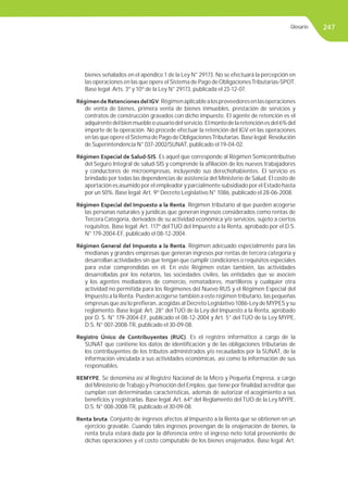 247
bienes señalados en el apéndice 1 de la Ley N° 29173. No se efectuará la percepción en
las operaciones en las que opere el Sistema de Pago deObligacionesTributarias-SPOT.
Base legal: Arts. 3º y 10º de la Ley N° 29173, publicada el 23-12-07.
RégimendeRetencionesdelIGV.Régimenaplicablealosproveedoresenlasoperaciones
de venta de bienes, primera venta de bienes inmuebles, prestación de servicios y
contratos de construcción gravados con dicho impuesto. El agente de retención es el
adquirentedelbienmuebleousuariodelservicio.Elmontodelaretenciónesdel6%del
importe de la operación. No procede efectuar la retención del IGV en las operaciones
en las que opere elSistema de Pago deObligacionesTributarias. Base legal: Resolución
de Superintendencia N° 037-2002/SUNAT, publicado el 19-04-02.
Régimen Especial de Salud-SIS. Es aquel que corresponde al Régimen Semicontributivo
del Seguro Integral de salud-SIS y comprende la aﬁliación de los nuevos trabajadores
y conductores de microempresas, incluyendo sus derechohabientes. El servicio es
brindado por todas las dependencias de asistencia del Ministerio de Salud. El costo de
aportación es asumido por el empleador y parcialmente subsidiado por el Estado hasta
por un 50%. Base legal: Art. 9º Decreto Legislativo N° 1086, publicado el 28-06-2008.
Régimen Especial del Impuesto a la Renta. Régimen tributario al que pueden acogerse
las personas naturales y jurídicas que generan ingresos considerados como rentas de
Tercera Categoría, derivados de su actividad económica y/o servicios, sujeto a ciertos
requisitos. Base legal: Art. 117º del TUO del Impuesto a la Renta, aprobado por el D.S.
N° 179-2004-EF, publicado el 08-12-2004.
Régimen General del Impuesto a la Renta. Régimen adecuado especialmente para las
medianas y grandes empresas que generan ingresos por rentas de tercera categoría y
desarrollan actividades sin que tengan que cumplir condiciones o requisitos especiales
para estar comprendidas en él. En este Régimen están también, las actividades
desarrolladas por los notarios, las sociedades civiles, las entidades que se asocien
y los agentes mediadores de comercio, rematadores, martilleros y cualquier otra
actividad no permitida para los Regímenes del Nuevo RUS y el Régimen Especial del
Impuesto a la Renta. Pueden acogerse también a este régimen tributario, las pequeñas
empresas que así lo preﬁeran, acogidas al Decreto Legislativo 1086-Ley de MYPES y su
reglamento. Base legal: Art. 28° del TUO de la Ley del Impuesto a la Renta, aprobado
por D. S. N° 179-2004-EF, publicado el 08-12-2004 y Art. 5° del TUO de la Ley MYPE,
D.S. N° 007-2008-TR, publicado el 30-09-08.
Registro Único de Contribuyentes (RUC). Es el registro informático a cargo de la
SUNAT que contiene los datos de identiﬁcación y de las obligaciones tributarias de
los contribuyentes de los tributos administrados y/o recaudados por la SUNAT, de la
información vinculada a sus actividades económicas, así como la información de sus
responsables.
REMYPE. Se denomina así al Registro Nacional de la Micro y Pequeña Empresa, a cargo
del Ministerio deTrabajo y Promoción del Empleo, que tiene por ﬁnalidad acreditar que
cumplan con determinadas características, además de autorizar el acogimiento a sus
beneﬁcios y registrarlas. Base legal: Art. 64º del Reglamento del TUO de la Ley MYPE.
D.S. N° 008-2008-TR, publicado el 30-09-08.
Renta bruta. Conjunto de ingresos afectos al Impuesto a la Renta que se obtienen en un
ejercicio gravable. Cuando tales ingresos provengan de la enajenación de bienes, la
renta bruta estará dada por la diferencia entre el ingreso neto total proveniente de
dichas operaciones y el costo computable de los bienes enajenados. Base legal: Art.
Glosario
 