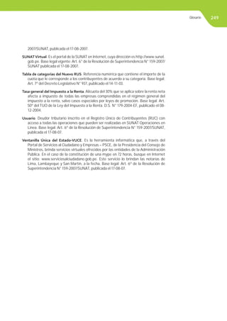 249
2007/SUNAT, publicada el 17-08-2007.
SUNATVirtual. Es el portal de la SUNAT en Internet, cuya dirección es http://www.sunat.
gob.pe. Base legal vigente: Art. 6° de la Resolución de Superintendencia N° 159-2007/
SUNAT publicada el 17-08-2007.
Tabla de categorías del Nuevo RUS. Referencia numérica que contiene el importe de la
cuota que le corresponde a los contribuyentes de acuerdo a su categoría. Base legal:
Art. 7º del Decreto Legislativo N° 937, publicado el 14-11-03.
Tasa general del Impuesto a la Renta. Alícuota del 30% que se aplica sobre la renta neta
afecta a impuesto de todas las empresas comprendidas en el régimen general del
impuesto a la renta, salvo casos especiales por leyes de promoción. Base legal: Art.
50º del TUO de la Ley del Impuesto a la Renta. D.S. N° 179-2004-EF, publicado el 08-
12-2004.
Usuario. Deudor tributario inscrito en el Registro Único de Contribuyentes (RUC) con
acceso a todas las operaciones que pueden ser realizadas en SUNAT Operaciones en
Linea. Base legal: Art. 6º de la Resolución de Superintendencia N° 159-2007/SUNAT,
publicada el 17-08-07.
Ventanilla Única del Estado-VUCE. Es la herramienta informática que, a través del
Portal de Servicios al Ciudadano y Empresas – PSCE, de la Presidencia del Consejo de
Ministros, brinda servicios virtuales ofrecidos por las entidades de la Administración
Pública. En el caso de la constitución de una mype en 72 horas, busque en Internet
el sitio: www.serviciosalciudadano.gob.pe. Este servicio lo brindan las notarías de
Lima, Lambayeque y San Martín, a la fecha. Base legal: Art. 6º de la Resolución de
Superintendencia N° 159-2007/SUNAT, publicada el 17-08-07.
Glosario
 