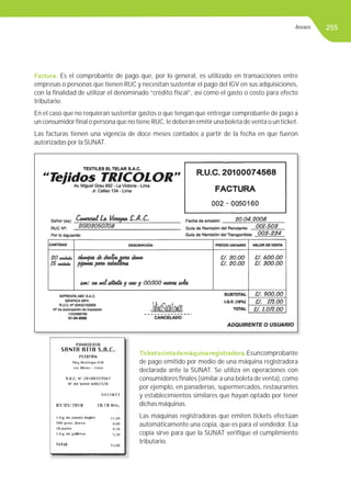 255
Factura. Es el comprobante de pago que, por lo general, es utilizado en transacciones entre
empresas o personas que tienen RUC y necesitan sustentar el pago del IGV en sus adquisiciones,
con la ﬁnalidad de utilizar el denominado “crédito ﬁscal”, así como el gasto o costo para efecto
tributario.
En el caso que no requieran sustentar gastos o que tengan que entregar comprobante de pago a
un consumidor ﬁnal o persona que no tiene RUC, le deberán emitir una boleta de venta o un ticket.
Las facturas tienen una vigencia de doce meses contados a partir de la fecha en que fueron
autorizadas por la SUNAT.
Ticketocintademáquinaregistradora.Esuncomprobante
de pago emitido por medio de una máquina registradora
declarada ante la SUNAT. Se utiliza en operaciones con
consumidores ﬁnales (similar a una boleta de venta), como
por ejemplo, en panaderías, supermercados, restaurantes
y establecimientos similares que hayan optado por tener
dichas máquinas.
Las máquinas registradoras que emiten tickets efectúan
automáticamente una copia, que es para el vendedor. Esa
copia sirve para que la SUNAT veriﬁque el cumplimiento
tributario.
Anexos
 
