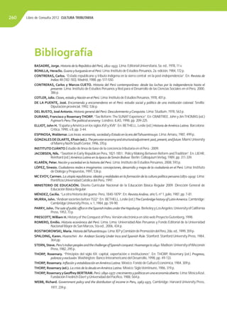 Libro de Consulta 2012. CULTURA TRIBUTARIA260
BASADRE,Jorge. HistoriadelaRepúblicadelPerú,1822-1933.Lima:EditorialUniversitaria,5a.ed.,1978,11v.
BONILLA, Heraclio. GuanoyburguesíaenelPerú.Lima:InstitutodeEstudiosPeruanos,2a.edición,1984,172p.
CONTRERAS, Carlos. “Estado republicano y tributo indígena en la sierra central en la post-independencia”. En: Revista de
Indias 48 (182-183), Madrid, 1988, pp. 517-550.
CONTRERAS, Carlos y Marcos CUETO. Historia del Perú contemporáneo: desde las luchas por la independencia hasta el
presente. Lima: Instituto de Estudios Peruanos y Red para el Desarrollo de las Ciencias Sociales en el Perú, 2000,
386 p.
COTLER,Julio.Clases,estadoyNaciónenelPerú.Lima:InstitutodeEstudiosPeruanos,1978,401p.
DE LA PUENTE, José. Encomienda y encomenderos en el Perú: estudio social y político de una institución colonial. Sevilla:
Diputación provincial, 1992, 536 p.
DEL BUSTO,JoséAntonio. Historia general del Perú: Descubrimiento yConquista. Lima:Studium, 1978, 563 p.
DURAND, Francisco y RosemaryTHORP. “Tax Reform:TheSUNAT Experience”. En:CRABTREE,John yJimTHOMAS (ed.)
Fujimori’s Peru:The political economy. Londres: ILAS, 1998, pp. 209-225.
ELLIOT,John H. “España yAmérica en los siglosXVI yXVII”. En: BETHELL, Leslie (ed.) Historia deAmérica Latina. Barcelona:
Crítica, 1990, v.II, pp. 3-44.
ESPINOSA,Waldemar. Los Incas: economía, sociedad y Estado en la era delTahuantinsuyo. Lima:Amaru, 1987, 499 p.
GONZALESDEOLARTE,Efraín(ed.).Theperuvianeconomyandstructuraladjustment:past,present,andfuture.Miami:University
ofMiamiyNorthSouthCenter,1996,370p.
INSTITUTOCUÁNTO Estudio de línea de base de la conciencia tributaria en el Perú - 2009.
JACOBSEN, Nils. “Taxation in Early Republican Peru, 1821-1851: Policy Making Between Reform andTradition”. En: LIEHR,
Reinhard (ed.) América Latina en la época deSimón Bolívar. Berlín:ColloquiumVerlag, 1989, pp. 311-339.
KLARÉN, Peter. Nación y sociedad en la historia del Perú. Lima: Instituto de Estudios Peruanos, 2008, 593 p.
LÓPEZ, Sinesio. Ciudadanos reales e imaginarios: concepciones, desarrollo y mapa de la ciudadanía en el Perú. Lima: Instituto
de Diálogo y Propuestas, 1997, 536 p.
MC EVOY,Carmen. La utopía republicana: ideales y realidades en la formación de la cultura política peruana (1871-1919). Lima:
PontiﬁciaUniversidadCatólica del Perú, 1997.
MINISTERIO DE EDUCACIÓN. Diseño Curricular Nacional de la Educación Básica Regular 2009. Dirección General de
Educación Básica Regular.
MÉNDEZ,Cecilia. “La otra historia del guano: Perú, 1840-1879”. En: RevistaAndina, año 5, nº 1, julio, 1987, pp. 7-81.
MURRA,John.“Andeansocietiesbefore1532”.En: BETHELL,Leslie(ed.)TheCambridgehistoryofLatinAmerica.Cambridge:
CambridgeUniversity Press, v. 1, 1984, pp. 59-90.
PARRY,John.ThesaleofpublicoﬃceintheSpanishIndiesundertheHapsburgs.BerkeleyyLosAngeles:UniversityofCalifornia
Press, 1953, 73 p.
PRESCOTT,William H. History of theConquest of Peru.Versión electrónica en sitio web ProyectoGutenberg, 1998.
ROMERO, Emilio. Historia económica del Perú. Lima. Lima: Universidad Alas Peruanas y Fondo Editorial de la Universidad
Nacional Mayor deSan Marcos, 5ta ed., 2006, 434 p.
ROSTWOROWSKI, María. HistoriadelTahuantinsuyu.Lima:IEPyComisióndePromocióndelPerú,2da.ed.,1999,359p.
SPALDING, Karen. Huarochiri: An Andean Society Under Inca and Spanish Rule. Stanford: Stanford University Press, 1984,
364 pp.
STERN,Steve.Peru’sIndianpeoplesandthechallengeofSpanishconquest:Huamangato1640.Madison:UniversityofWisconsin
Press,1982,295p.
THORP, Rosemary. “Principios del siglo XX: capital, exportación e instituciones”. En: THORP, Rosemary (ed.) Progreso,
pobreza y exclusión.Washington: Banco Interamericano del Desarrollo, 1998, pp. 49-133.
THORP, Rosemary. Inﬂación y estabilización enAmérica Latina. México: Fondo deCultura Económica, 1984, 309 p.
THORP, Rosemary (ed.). La crisis de la deuda enAmérica Latina. México:SigloVeintinuno, 1986, 319 p.
THORP,RosemaryyGeoﬀreyBERTRAM.Perú:1890-1977:crecimientoypolíticasenunaeconomíaabierta.Lima:MoscaAzul,
Fundación Friedrich Ebert yUniversidad del Pacíﬁco, 1988, 564 p.
WEBB, Richard. Government policy and the distribution of income in Peru, 1963-1973. Cambridge: Harvard University Press,
1977, 239 p.
Bibliografía
 