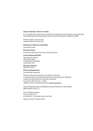 Cultura tributaria.Libro de consulta
Es una publicación producida por el Instituto de Administración Tributaria y Aduanera, IATA
de la Superintendencia Nacional de Aduanas y de Administración Tributaria, SUNAT.
Primera edición, junio de 2010
Segunda edición, julio de 2012
Redacción y edición de contenidos
Felicia Bravo Salas
Revisión Técnica
Intendencia Nacional de Servicios al Contribuyente
Comité Editorial del IATA
Daniel Yacolca Estares
Felicia Bravo Salas
Arnulfo Moreno Bardales
Jorge Rojas Silva
Dirección editorial
Raúl Peña Lizano
Diseño y diagramación
Fernando Baca Quevedo
Todos los derechos de edición y arte gráfico reservados
© Superintendencia Nacional de Aduanas y de Administración Tributaria.
Instituto de Administración Tributaria y Aduanera
Av. Gamarra 680, Chucuito – Callao
Teléfono 2195150 ; Buzón electrónico: iata@sunat.gob.pe
Hecho el depósito legal en la Biblioteca Nacional del Perú N° 2012-07680
ISBN 978-9972-9787-5-3
Tiraje 10,000 ejemplares
Punto y Grafía S.A.C.
Av. Del Río N° 113, Pueblo Libre, Lima. Perú.
Impreso en Perú / Printed in Peru
 