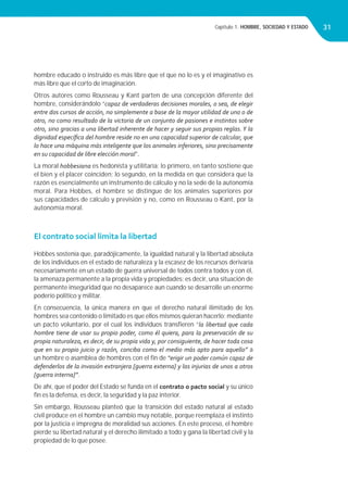 Capítulo 1. HOMBRE, SOCIEDAD Y ESTADO 31
hombre educado o instruido es más libre que el que no lo es y el imaginativo es
más libre que el corto de imaginación.
Otros autores como Rousseau y Kant parten de una concepción diferente del
hombre, considerándolo “capaz de verdaderas decisiones morales, o sea, de elegir
entre dos cursos de acción, no simplemente a base de la mayor utilidad de uno o de
otro, no como resultado de la victoria de un conjunto de pasiones e instintos sobre
otro, sino gracias a una libertad inherente de hacer y seguir sus propias reglas. Y la
dignidad especíﬁca del hombre reside no en una capacidad superior de calcular, que
lo hace una máquina más inteligente que los animales inferiores, sino precisamente
en su capacidad de libre elección moral”.
La moral hobbesiana es hedonista y utilitaria; lo primero, en tanto sostiene que
el bien y el placer coinciden; lo segundo, en la medida en que considera que la
razón es esencialmente un instrumento de cálculo y no la sede de la autonomía
moral. Para Hobbes, el hombre se distingue de los animales superiores por
sus capacidades de cálculo y previsión y no, como en Rousseau o Kant, por la
autonomía moral.
El contrato social limita la libertad
Hobbes sostenía que, paradójicamente, la igualdad natural y la libertad absoluta
de los individuos en el estado de naturaleza y la escasez de los recursos derivaría
necesariamente en un estado de guerra universal de todos contra todos y con él,
la amenaza permanente a la propia vida y propiedades; es decir, una situación de
permanente inseguridad que no desaparece aun cuando se desarrolle un enorme
poderío político y militar.
En consecuencia, la única manera en que el derecho natural ilimitado de los
hombres sea contenido o limitado es que ellos mismos quieran hacerlo; mediante
un pacto voluntario, por el cual los individuos transﬁeren “la libertad que cada
hombre tiene de usar su propio poder, como él quiera, para la preservación de su
propia naturaleza, es decir, de su propia vida y, por consiguiente, de hacer toda cosa
que en su propio juicio y razón, conciba como el medio más apto para aquello” a
un hombre o asamblea de hombres con el ﬁn de “erigir un poder común capaz de
defenderlos de la invasión extranjera [guerra externa] y las injurias de unos a otros
[guerra interna]”.
De ahí, que el poder del Estado se funda en el contrato o pacto social y su único
ﬁn es la defensa, es decir, la seguridad y la paz interior.
Sin embargo, Rousseau planteó que la transición del estado natural al estado
civil produce en el hombre un cambio muy notable, porque reemplaza el instinto
por la justicia e impregna de moralidad sus acciones. En este proceso, el hombre
pierde su libertad natural y el derecho ilimitado a todo y gana la libertad civil y la
propiedad de lo que posee.
 