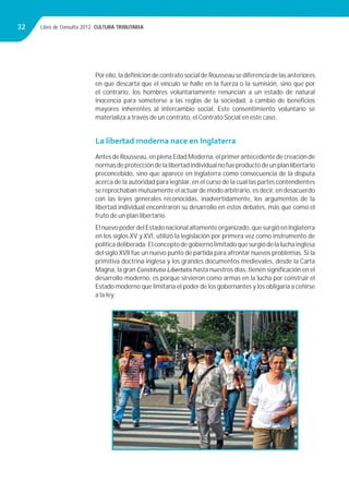 Libro de Consulta 2012. CULTURA TRIBUTARIA32
Por ello, la deﬁnición de contrato social de Rousseau se diferencia de las anteriores
en que descarta que el vínculo se halle en la fuerza o la sumisión, sino que por
el contrario, los hombres voluntariamente renuncian a un estado de natural
inocencia para someterse a las reglas de la sociedad, a cambio de beneﬁcios
mayores inherentes al intercambio social. Este consentimiento voluntario se
materializa a través de un contrato, el Contrato Social en este caso.
La libertad moderna nace en Inglaterra
Antes de Rousseau, en plena Edad Moderna, el primer antecedente de creación de
normasdeproteccióndelalibertadindividualnofueproductodeunplanlibertario
preconcebido, sino que aparece en Inglaterra como consecuencia de la disputa
acerca de la autoridad para legislar, en el curso de la cual las partes contendientes
se reprochaban mutuamente el actuar de modo arbitrario, es decir, en desacuerdo
con las leyes generales reconocidas, inadvertidamente, los argumentos de la
libertad individual encontraron su desarrollo en estos debates, más que como el
fruto de un plan libertario.
ElnuevopoderdelEstadonacionalaltamenteorganizado,quesurgióenInglaterra
en los siglos XV y XVI, utilizó la legislación por primera vez como instrumento de
políticadeliberada.Elconceptodegobiernolimitadoquesurgiódelaluchainglesa
del siglo XVII fue un nuevo punto de partida para afrontar nuevos problemas. Si la
primitiva doctrina inglesa y los grandes documentos medievales, desde la Carta
Magna, la gran Constitutio Libertatis hasta nuestros días, tienen signiﬁcación en el
desarrollo moderno, es porque sirvieron como armas en la lucha por construir el
Estado moderno que limitaría el poder de los gobernantes y los obligaría a ceñirse
a la ley.
 