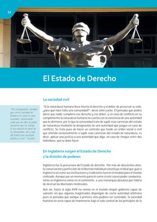 Libro de Consulta 2012. CULTURA TRIBUTARIA3434
El Estado de Derecho
La sociedad civil
“Si la naturaleza humana lleva inserta el derecho y el deber de preservar su vida,
¿para qué hace falta una comunidad?”, decía John Locke. Él pensaba que podría
darse que nadie cumpliera ese derecho y ese deber, y en caso de conﬂicto en su
cumplimiento la naturaleza humana no cuenta con la existencia de una autoridad
que lo dirimiera, por lo que la comunidad trata de suplir esas carencias del estado
de naturaleza mediante la designación de una autoridad que juzgue en caso de
conﬂicto. Se trata pues de hacer un contrato que funde un orden social o civil
que atienda exclusivamente a suplir esas carencias del estado de naturaleza, es
decir, aplicar una justicia o una autoridad que diga, en caso de choque entre dos
individuos, qué se debe hacer.
En Inglaterra surgen el Estado de Derecho
y la división de poderes
Inglaterra fue la precursora del Estado de derecho. Por más de doscientos años,
la conservación y perfección de la libertad individual constituyó el ideal que guió a
Inglaterra así como sus instituciones y tradiciones fueron el modelo para el mundo
civilizado. Aunque por un momento pareció como si este nuevo poder conduciría,
tanto en Inglaterra como en el continente, a una monarquía absoluta que habría
de destruir las libertades medievales.
Aún así, hasta el siglo XVIII no existía en el mundo ningún gobierno capaz de
subsistir sin que algunos magistrados dispongan de cierta autoridad arbitraria
pues se pensaba que aunque a primera vista pudiera ser razonable, la sociedad
humana no sería capaz de mantenerse bajo el solo control de los principios de la
“Por consiguiente, siempre
que cierta cantidad de
hombres se unen en una
sociedad, renunciando
cada uno de ellos al poder
ejecutivo que les otorga
la ley natural en favor de
la comunidad, allí y solo
allí habrá una sociedad
política o civil.” (Locke)
 