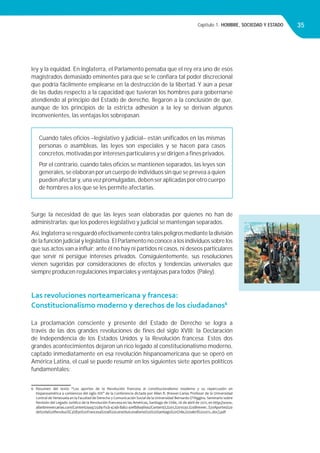Capítulo 1. HOMBRE, SOCIEDAD Y ESTADO 35
ley y la equidad. En Inglaterra, el Parlamento pensaba que el rey era uno de esos
magistrados demasiado eminentes para que se le conﬁara tal poder discrecional
que podría fácilmente emplearse en la destrucción de la libertad. Y aún a pesar
de las dudas respecto a la capacidad que tuvieran los hombres para gobernarse
atendiendo al principio del Estado de derecho, llegaron a la conclusión de que,
aunque de los principios de la estricta adhesión a la ley se derivan algunos
inconvenientes, las ventajas los sobrepasan.
Surge la necesidad de que las leyes sean elaboradas por quienes no han de
administrarlas: que los poderes legislativo y judicial se mantengan separados.
Así,Inglaterraseresguardóefectivamentecontratalespeligrosmedianteladivisión
de la función judicial y legislativa. El Parlamento no conoce a los individuos sobre los
que sus actos van a inﬂuir; ante él no hay ni partidos ni casos, ni deseos particulares
que servir ni persigue intereses privados. Consiguientemente, sus resoluciones
vienen sugeridas por consideraciones de efectos y tendencias universales que
siempre producen regulaciones imparciales y ventajosas para todos (Paley).
Las revoluciones norteamericana y francesa:
Constitucionalismo moderno y derechos de los ciudadanos6
La proclamación consciente y presente del Estado de Derecho se logra a
través de las dos grandes revoluciones de ﬁnes del siglo XVIII: la Declaración
de Independencia de los Estados Unidos y la Revolución francesa. Estos dos
grandes acontecimientos dejaron un rico legado al constitucionalismo moderno,
captado inmediatamente en esa revolución hispanoamericana que se operó en
América Latina, el cual se puede resumir en los siguientes siete aportes políticos
fundamentales:
6 Resumen del texto “Los aportes de la Revolución francesa al constitucionalismo moderno y su repercusión en
hispanoamérica a comienzos del siglo XIX” de la Conferencia dictada por Allan R. Brewer-Carías Profesor de la Universidad
Central de Venezuela en la Facultad de Derecho y Comunicación Social de la Universidad Bernardo O’Higgins. Seminario sobre
Revisión del Legado Jurídico de la Revolución francesa en las Américas, Santiago de Chile, 26 de abril de 2011, en http://www.
allanbrewercarias.com/Content/449725d9-f1cb-474b-8ab2-41efb849fea2/Content/I,%201,%201030.%20Brewer. %20Aportes%20
de%20la%20Revoluci%C3%B3n%20Francesa%20al%20constituiconalismo%20%20Santiago%20Chile,%20abril%202011..doc).pdf
Cuando tales oﬁcios –legislativo y judicial– están uniﬁcados en las mismas
personas o asambleas, las leyes son especiales y se hacen para casos
concretos, motivadas por intereses particulares y se dirigen a ﬁnes privados.
Por el contrario, cuando tales oﬁcios se mantienen separados, las leyes son
generales, se elaboran por un cuerpo de individuos sin que se prevea a quien
pueden afectar y, una vez promulgadas, deben ser aplicadas por otro cuerpo
de hombres a los que se les permite afectarlas.
 