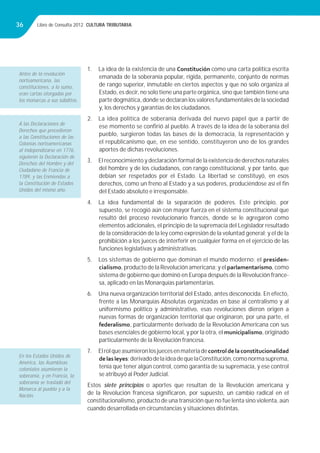 Libro de Consulta 2012. CULTURA TRIBUTARIA36
1. La idea de la existencia de una Constitución como una carta política escrita
emanada de la soberanía popular, rígida, permanente, conjunto de normas
de rango superior, inmutable en ciertos aspectos y que no solo organiza al
Estado, es decir, no solo tiene una parte orgánica, sino que también tiene una
parte dogmática, donde se declaran los valores fundamentales de la sociedad
y, los derechos y garantías de los ciudadanos.
2. La idea política de soberanía derivada del nuevo papel que a partir de
ese momento se conﬁrió al pueblo. A través de la idea de la soberanía del
pueblo, surgieron todas las bases de la democracia, la representación y
el republicanismo que, en ese sentido, constituyeron uno de los grandes
aportes de dichas revoluciones.
3. El reconocimiento y declaración formal de la existencia de derechos naturales
del hombre y de los ciudadanos, con rango constitucional, y por tanto, que
debían ser respetados por el Estado. La libertad se constituyó, en esos
derechos, como un freno al Estado y a sus poderes, produciéndose así el ﬁn
del Estado absoluto e irresponsable.
4. La idea fundamental de la separación de poderes. Este principio, por
supuesto, se recogió aún con mayor fuerza en el sistema constitucional que
resultó del proceso revolucionario francés, donde se le agregaron como
elementos adicionales, el principio de la supremacía del Legislador resultado
de la consideración de la ley como expresión de la voluntad general; y el de la
prohibición a los jueces de interferir en cualquier forma en el ejercicio de las
funciones legislativas y administrativas.
5. Los sistemas de gobierno que dominan el mundo moderno: el presiden-
cialismo, producto de la Revolución americana; y el parlamentarismo, como
sistema de gobierno que dominó en Europa después de la Revolución france-
sa, aplicado en las Monarquías parlamentarias.
6. Una nueva organización territorial del Estado, antes desconocida. En efecto,
frente a las Monarquías Absolutas organizadas en base al centralismo y al
uniformismo político y administrativo, esas revoluciones dieron origen a
nuevas formas de organización territorial que originaron, por una parte, el
federalismo, particularmente derivado de la Revolución Americana con sus
bases esenciales de gobierno local, y por la otra, el municipalismo, originado
particularmente de la Revolución francesa.
7. Elrolqueasumieronlosjuecesenmateriadecontroldelaconstitucionalidad
delasleyes;derivadodelaideadequelaConstitución,comonormasuprema,
tenía que tener algún control, como garantía de su supremacía, y ese control
se atribuyó al Poder Judicial.
Estos siete principios o aportes que resultan de la Revolución americana y
de la Revolución francesa signiﬁcaron, por supuesto, un cambio radical en el
constitucionalismo, producto de una transición que no fue lenta sino violenta, aún
cuando desarrollada en circunstancias y situaciones distintas.
Antes de la revolución
norteamericana, las
constituciones, a lo sumo,
eran cartas otorgadas por
los monarcas a sus súbditos.
A las Declaraciones de
Derechos que precedieron
a las Constituciones de las
Colonias norteamericanas
al independizarse en 1776,
siguieron la Declaración de
Derechos del Hombre y del
Ciudadano de Francia de
1789, y las Enmiendas a
la Constitución de Estados
Unidos del mismo año.
En los Estados Unidos de
América, las Asambleas
coloniales asumieron la
soberanía, y en Francia, la
soberanía se trasladó del
Monarca al pueblo y a la
Nación.
 