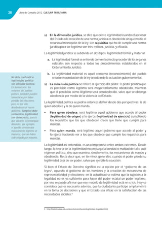 Libro de Consulta 2012. CULTURA TRIBUTARIA38
1) En la dimensión jurídica, se dice que existe legitimidad cuando el accionar
del Estado o la creación de una norma jurídica es obedecida sin que medie el
recurso al monopolio de la ley. Los requisitos que ha de cumplir una norma
jurídica para ser legítima son tres: validez, justicia, y eﬁcacia.
La legitimidad jurídica se subdivide en dos tipos: legitimidad formal y material.
a. La legitimidad formal se entiende como el correcto proceder de los órganos
estatales con respecto a todos los procedimientos establecidos en el
Ordenamiento Jurídico.
b. La legitimidad material es aquel consenso (reconocimiento) del pueblo
creado en aprobación de la ley creada o de la actuación gubernamental.
2) La dimensión política se reﬁere al ejercicio del poder. El poder político que
es percibido como legítimo será mayoritariamente obedecido, mientras
que el percibido como ilegítimo será desobedecido, salvo que se obtenga
obediencia por medio de la violencia del Estado.
La legitimidad política se podría entonces deﬁnir desde dos perspectivas: la de
quien obedece y la de quien manda.
• Para quien obedece, será legítimo aquel gobierno que accede al poder
(legitimidad de origen) y lo ejerce (legitimidad de ejercicio) cumpliendo
los requisitos que los que obedecen creen que tiene que cumplir para
mandar.
• Para quien manda, será legítimo aquel gobierno que accede al poder y
lo ejerce haciendo ver a los que obedece que cumple los requisitos para
mandar.
La legitimidad así entendida, es un compromiso entre ambos extremos. Desde
luego, la teoría de la legitimidad no prejuzga la bondad o maldad de tal o cual
régimen político, sino que examina, simplemente, los mecanismos de mando y
obediencia. Resta decir que, en términos generales, cuando el poder pierde su
legitimidad deja de ser poder, salvo que ejercite la coacción.
Si bien el Estado de Derecho signiﬁcó así la opción por el “gobierno de las
leyes”, opuesto al gobierno de los hombres y la creación de mecanismo de
representatividad y elecciones; en la actualidad se estima que la sujeción a la
legalidad no es ya suﬁciente para hacer del poder estatal un poder legítimo,
por eso se puede aﬁrmar que ese modelo de legitimidad está en crisis. Hoy se
considera que es necesario además, que la ciudadanía participe ampliamente
en la toma de decisiones y que el Estado sea eﬁcaz en la satisfacción de las
necesidades sociales.8
8 http://huitoto.udea.edu.co/derecho/constitucion/legitimidad_legalidad.html
No debe confundirse
legitimidad política
con aﬁnidad política.
En democracia, los
votantes del partido
político perdedor pueden
lamentarse por haber
perdido las elecciones,
pero no por ello
desobedecen al nuevo
gobierno. Tampoco debe
confundirse legitimidad
con democracia, puesto
que durante la Monarquía
Absoluta, por ejemplo,
el pueblo consideraba
masivamente legítimo al
monarca, que no había
sido elegido por mayoría.
 