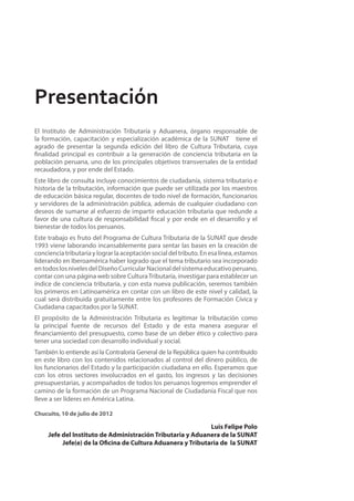 Presentación
El Instituto de Administración Tributaria y Aduanera, órgano responsable de
la formación, capacitación y especialización académica de la SUNAT tiene el
agrado de presentar la segunda edición del libro de Cultura Tributaria, cuya
finalidad principal es contribuir a la generación de conciencia tributaria en la
población peruana, uno de los principales objetivos transversales de la entidad
recaudadora, y por ende del Estado.
Este libro de consulta incluye conocimientos de ciudadanía, sistema tributario e
historia de la tributación, información que puede ser utilizada por los maestros
de educación básica regular, docentes de todo nivel de formación, funcionarios
y servidores de la administración pública, además de cualquier ciudadano con
deseos de sumarse al esfuerzo de impartir educación tributaria que redunde a
favor de una cultura de responsabilidad fiscal y por ende en el desarrollo y el
bienestar de todos los peruanos.
Este trabajo es fruto del Programa de Cultura Tributaria de la SUNAT que desde
1993 viene laborando incansablemente para sentar las bases en la creación de
conciencia tributaria y lograr la aceptación social del tributo. En esa línea, estamos
liderando en Iberoamérica haber logrado que el tema tributario sea incorporado
entodoslosnivelesdelDiseñoCurricularNacionaldelsistemaeducativoperuano,
contar con una página web sobre CulturaTributaria, investigar para establecer un
índice de conciencia tributaria, y con esta nueva publicación, seremos también
los primeros en Latinoamérica en contar con un libro de este nivel y calidad, la
cual será distribuida gratuitamente entre los profesores de Formación Cívica y
Ciudadana capacitados por la SUNAT.
El propósito de la Administración Tributaria es legitimar la tributación como
la principal fuente de recursos del Estado y de esta manera asegurar el
financiamiento del presupuesto, como base de un deber ético y colectivo para
tener una sociedad con desarrollo individual y social.
También lo entiende así la Contraloría General de la República quien ha contribuido
en este libro con los contenidos relacionados al control del dinero público, de
los funcionarios del Estado y la participación ciudadana en ello. Esperamos que
con los otros sectores involucrados en el gasto, los ingresos y las decisiones
presupuestarias, y acompañados de todos los peruanos logremos emprender el
camino de la formación de un Programa Nacional de Ciudadanía Fiscal que nos
lleve a ser líderes en América Latina.
Chucuito, 10 de julio de 2012
Luis Felipe Polo
Jefe del Instituto de Administración Tributaria y Aduanera de la SUNAT
Jefe(e) de la Oficina de Cultura Aduanera y Tributaria de la SUNAT
 