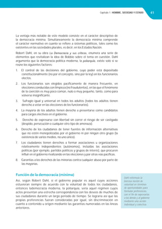 Capítulo 1. HOMBRE, SOCIEDAD Y ESTADO 41
La ventaja más notable de este modelo consiste en el carácter descriptivo de
la democracia mínima. Simultáneamente la democracia mínima comprende
el carácter normativo en cuanto se reﬁere a sistemas políticos, tales como los
existentes en las sociedades plurales, es decir, en los Estados Nación.
Robert Dahl, en su obra La Democracia y sus críticos, enumera una serie de
elementos que revitalizan la idea de Bobbio sobre el tema en cuestión. Dahl
argumenta que la democracia política moderna, la poliarquía, existe solo si se
reúne los siguientes factores:
1. El control de las decisiones del gobierno, cuyo poder está depositado
constitucionalmente (no por el concepto, sino por la ley) en los funcionarios
electos.
2. Los funcionarios son elegidos pacíﬁcamente de manera frecuente, en
elecciones conducidas con limpieza (no fraudulentas), en las que el fenómeno
de la coerción es muy poco común, nulo o muy pequeño, tanto, como para
volverse insigniﬁcante.
3. Sufragio igual y universal en todos los adultos (todos los adultos tienen
derecho a votar en las elecciones de los funcionarios).
4. La mayoría de los adultos tienen derecho a presentarse como candidatos
para cargos electivos en el gobierno.
5. Derecho de expresarse con libertad sin correr el riesgo de ser castigado
(despido, persecución o cualquier otro tipo de amenaza).
6. Derecho de los ciudadanos de tener fuentes de información alternativas
que no estén monopolizadas por el gobierno ni por ningún otro grupo (la
existencia de varios medios, no uno único).
7. Los ciudadanos tienen derechos a formar asociaciones u organizaciones
relativamente independientes (autónomos), incluidas las asociaciones
políticas (por ejemplo, partidos políticos y grupos de interés), que procuren
inﬂuir en el gobierno rivalizando en las elecciones y por otras vías pacíﬁcas.
8. Garantías a los derechos de las minorías contra cualquier abuso por parte de
las mayorías.
Función de la democracia (mínima)
Así, según Robert Dahl, si el gobierno popular es aquel cuyas acciones
estuvieran siempre de acuerdo con la voluntad de todos los ciudadanos,
entonces lademocracia moderna, la poliarquía, sería aquel régimen cuyos
actos presentan una estrecha correspondencia con los deseos de muchos de
sus ciudadanos durante un largo periodo de tiempo. Se lograría así que las
propias preferencias fueran consideradas por igual, sin discriminación en
cuanto a contenido u origen mediante las garantías numeradas en las líneas
anteriores.
Dahl reformula la
borrosa noción de
voluntad en términos
de oportunidades para
formular preferencias,
con el ﬁn de expresarlas
a los demás y al gobierno
mediante una acción
individual y colectiva.
 