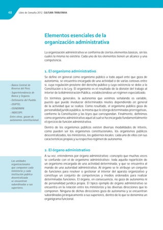 Libro de Consulta 2012. CULTURA TRIBUTARIA48
Elementos esenciales de la
organización administrativa
La organización administrativa se conforma de ciertos elementos básicos, sin los
cuales la misma no existiría. Cada uno de los elementos tienen un alcance y una
competencia.
1. El organismo administrativo
Se deﬁne en general como organismo público a todo aquel ente que goza de
autonomía, se encuentra encargado de una actividad o de varias conexas entre
sí, cuya regulación proviene del derecho público y cuya existencia se debe a la
Constitución o la Ley. El organismo es el resultado de la división del trabajo al
interior de la Administración Pública, estableciéndose un régimen especializado.
En términos generales, la autonomía que venimos señalando es variable,
puesto que puede involucrar determinados niveles dependiendo en general
de la actividad que se realiza. Como resultado, el organismo público goza de
personalidad jurídica pública, la misma que le otorga determinadas prerrogativas,
conforme la Constitución y las leyes que correspondan. Finalmente, deﬁnimos
como organismo administrativo aquel al cual se ha encargado fundamentalmente
el ejercicio de función administrativa.
Dentro de los organismos públicos existen diversas modalidades de interés,
como pueden ser los organismos constitucionales, los organismos públicos
descentralizados, los ministerios, los gobiernos locales; cada uno de ellos con sus
características propias y su respectivo régimen de autonomía.
2. El órgano administrativo
A su vez, entendemos por órgano administrativo –concepto que muchas veces
se confunde con el de organismo administrativo– toda aquella repartición de
un organismo encargada de una actividad determinada, y que se encuentra al
mando de una autoridad administrativa. Al órgano se le atribuye un conjunto
de funciones para resolver o gestionar al interior del aparato organizativo y
constituye un conjunto de competencias y medios ordenados para realizar
determinadas funciones. El órgano, en consecuencia, no goza de autonomía ni
de personalidad jurídica propia. El típico ejemplo de órgano administrativo se
encuentra en la relación entre los ministerios y las diversas direcciones que lo
componen. Ninguna de dichas direcciones goza de autonomía y se encuentran
subordinadas jerárquicamente a sus superiores, dentro de lo que se denomina un
organigrama funcional.
- Banco Central de
Reserva del Perú.
- Superintendencia de
Banca y Seguros.
- Defensoría del Pueblo.
- OSIPTEL.
- OSINERMIN.
- INDECOPI.
Entre otros, gozan de
autonomía constitucional.
Las unidades
organizacionales
que componen cada
ministerio y cada
institución pública
desentralizada
se encuentran
subordinadas a sus
superiores.
 