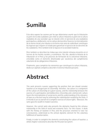 Sumilla
Esta obra expone las razones por las que deberíamos asumir que la tributación
es parte de la vida ciudadana; por ende la cultura tributaria es parte de la cultura
ciudadana de una sociedad; que la relación entre el ejercicio de una ciudadanía
participativa y deliberante con la cultura democrática favorece la internalización
de la norma social y los tributos es la forma más sana de redistribuir constituyen
los ingresos que requiere el estado para garantizar el ejercicio de los derechos de
los ciudadanos. Pero también d de la riqueza en la sociedad moderna.
Pero también se describen las trabas que esta relación virtuosa encuentra en el
terreno de los hechos sociales y económicos. Por ello, aborda la historia de la
tributación en el Perú y los procesos de formación de la conciencia tributaria,
entendida como el elemento dinamizador por excelencia del cumplimiento
voluntario de las obligaciones tributarias.
Finalmente, para completar los elementos que constituyen la cultura tributaria,
dedica un capítulo completo a describir el sistema tributario peruano.
Abstract
This work presents reasons supporting the position that one should consider
taxation as an integral part of citizenship; therefore, tax culture is a component
of the culture of citizenship of a given society, and the relationship between the
exercise of a participative and deliberative citizenship and a democratic culture
favors the internalization of social norms and the understanding of the relevance
of taxes as a the best way for achieving the redistribution needed by the State, if
it intends to act as warrant of a complete exercise of citizen rights. Moreover, the
same goes for wealth in modern societies.
However, the current work also presents the obstacles found by this virtuous
relationship in the ﬁeld of social and economic facts. For this reason, it deals
with the history of taxation in Peru and the processes oriented to raise tax
consciousness, understood as the utmost dynamic element for the voluntary
fulﬁllment of taxation duties.
Finally, in order to complete the elements constituting the culture of taxation, a
whole chapter is devoted to describe the Peruvian tax system.
 