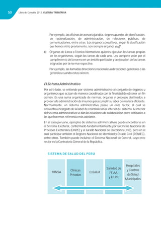 Libro de Consulta 2012. CULTURA TRIBUTARIA50
Porejemplo,lasoﬁcinasdeasesoríajurídica,depresupuesto,deplaniﬁcación,
de racionalización, de administración, de relaciones públicas, de
comunicaciones, entre otras. Los órganos consultivos, según la clasiﬁcación
que hemos visto previamente, son siempre órganos staﬀ.
b) Órganos de Línea o Técnico Normativos quienes ejecutan las tareas propias
de los organismos, según las tareas de cada uno. Les compete velar por el
cumplimiento de la norma en un ámbito particular y la ejecución de las tareas
asignadas por la norma respectiva.
Por ejemplo, las llamadas direcciones nacionales o direcciones generales o las
gerencias cuando estas existen.
El Sistema Administrativo
Por otro lado, se entiende por sistema administrativo al conjunto de órganos u
organismos que actúan de manera coordinada con la ﬁnalidad de obtener un ﬁn
común. Es una suma organizada de normas, órganos y procesos destinados a
proveer a la administración de insumos para cumplir su labor de manera eﬁciente.
Normalmente, un sistema administrativo posee un ente rector, el cual se
encuentra encargado de la labor de coordinación al interior del sistema.Al interior
del sistema administrativo se dan las relaciones de colaboración entre entidades a
las que haremos referencia más adelante.
En el caso peruano, ejemplos de sistemas administrativos puede encontrarse en
el Sistema Electoral, conformado fundamentalmente por la Oﬁcina Nacional de
Procesos Electorales (ONPE) y el Jurado Nacional de Elecciones (JNE), pero en el
cual participa también el Registro Nacional de Identidad y Estado Civil (RENIEC),
entre otros. También puede incluirse el Sistema Nacional de Control, cuyo ente
rector es la Contraloría General de la República.
SISTEMA DE SALUD DEL PERÚ
MINSA EsSalud
Clínicas
Privadas
Sanidad de
FF.AA.
y FF.PP.
Hospitales
y Centros
de Salud
Municipales
 