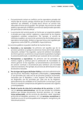Capítulo 1. HOMBRE, SOCIEDAD Y ESTADO 57
• Frecuentemente entran en conﬂicto con los operadores privados del
mismo tipo de servicio, porque mientras que el sector privado busca
optimizar sus utilidades, el Estado busca ofrecer un servicio más
adecuado al menor precio posible. Por ejemplo, hay servicios de salud
públicos operados por el MINSA y servicios de salud privados operados
por particulares como las clínicas.
• La prestación del servicio puede ser hecha por un organismo público
o privado pero bajo control, vigilancia y supervisión de los órganos
reguladores estatales competentes. Por ejemplo, el servicio de
telefonía es público, así como el de suministro de electricidad, pero sus
operadores son privados.Ambos se rigen por la ley y son regulados por
organismos como OSIPTEL y OSIGNER, respectivamente.
Los servicios públicos se pueden clasiﬁcar de muchas formas.
1. Esenciales y no esenciales; los primeros son aquellos que de no
prestarse pondrían en peligro la existencia misma del Estado: policía,
educación, sanidad.Y los segundos; a pesar de satisfacer necesidades
de interés general, su existencia o no prestación no pondrían en peligro
la existencia del Estado; se identiﬁcan por exclusión de los esenciales.
2. Permanentes y esporádicos; los primeros son los prestados de
manera regular y continua para la satisfacción de necesidades de
interés general. En los segundos; su funcionamiento o prestación es
de carácter eventual o circunstancial para satisfacer una necesidad
colectiva transitoria. Por ejemplo, los servicios de alimentación en caso
de desastres naturales.
3. Por el origen del órgano del Poder Público o ente de la administración
que los presta; Nacionales, Regionales y Municipales; y concurrentes
si son prestados por cada una de las personas jurídicas territoriales:
nacionales por la República u otros órganos del Poder Nacional;
los Regionales son los prestados por cada una de las Regiones,
particularmente los señalados en la Constitución o en las leyes y cuyo
efecto es transferir competencias del gobierno nacional a las regiones
y municipalidades.
4. Desde el punto de vista de la naturaleza de los servicios, se clasiﬁ-
can en servicios administrativos, son los que brindan las entidades
públicas que otorgan documentos, licencias, permisos, etc. Los ser-
vicios asistenciales, son los servicios de educación, salud, seguridad,
protección al trabajador, pensiones, etc. Los servicios económicos se
clasiﬁcan a su vez en servicios públicos de transporte, energéticos y de
telecomunicaciones.
 