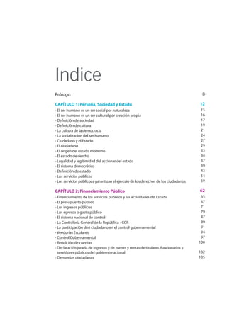 Indice
Prólogo
CAPÍTULO 1: Persona, Sociedad y Estado
- El ser humano es un ser social por naturaleza
- El ser humano es un ser cultural por creación propia
- Definición de sociedad
- Definición de cultura
- La cultura de la democracia
- La socialización del ser humano
- Ciudadano y el Estado
- El ciudadano
- El origen del estado moderno
- El estado de dercho
- Legalidad y legitimidad del accionar del estado
- El sistema democrático
- Definición de estado
- Los servicios públicos
- Los servicios públicoas garantizan el ejerccio de los derechos de los ciudadanos
CAPÍTULO 2: Financiamiento Público
- Financiamiento de los servicios públicos y las actividades del Estado
- El presupuesto público
- Los ingresos públicos
- Los egresos o gasto público
- El sistema nacional de control
- La Contraloría General de la República - CGR
- La participación deñ ciudadano en el control gubernamental
- Veedurías Escolares
- Control Gubernamental
- Rendición de cuentas
- Declaración jurada de ingresos y de bienes y rentas de titulares, funcionarios y
servidores públicos del gobierno nacional
- Denuncias ciudadanas
8
12
15
16
17
19
21
24
27
29
33
34
37
39
43
54
59
62
65
67
71
79
87
89
91
94
97
100
102
105
 