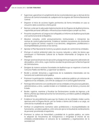 Libro de Consulta 2012. CULTURA TRIBUTARIA90
Supervisar y garantizar el cumplimiento de las recomendaciones que se derivan de los
informes de control emanados de cualquiera de los órganos del Sistema Nacional de
Control.
Disponer el inicio de acciones legales pertinentes de forma inmediata en caso se
encuentre daño económico o ilícito penal.
Normar y velar por la adecuada implementación de los Órganos de Auditoría Interna,
requiriendo personal caliﬁcado e infraestructura moderna para cumplir sus ﬁnes.
Presentar anualmente al Congreso de la República el Informe de Auditoría practicado
a la Cuenta General de la República.
Absolver consultas, emitir pronunciamientos institucionales e interpretar las
normas de control gubernamental. Establecer también mecanismos de orientación
para los sujetos de control, respecto a sus derechos, obligaciones, prohibiciones e
incompatibilidades previstas en las normas.
Aprobar el Plan Nacional de Control y sus planes anuales de control de las entidades.
Efectuar el control ambiental sobre los recursos naturales y sobre los bienes que
constituyen el Patrimonio Cultural de la Nación informando al Congreso de la
República.
Otorgar autorización previa a la ejecución y al pago de los presupuestos adicionales de
obra pública, entre otros, cuyos montos excedan los previstos por la Norma Especial
de Contrataciones.
Designar de manera exclusiva Sociedades de Auditoría que se requieran a través de
Concurso Público de Méritos, y supervisar sus labores.
Recibir y atender denuncias y sugerencias de la ciudadanía relacionadas con las
funciones de la administración pública.
Promover la participación ciudadana, mediante audiencias públicas y/o sistemas de
vigilancia en las entidades, con el ﬁn de coadyuvar en el control gubernamental.
Participardirectamenteoencoordinaciónconlasentidadesenlosprocesosjudiciales,
administrativos u otros, cuando incidan en el indebido uso de bienes y recursos del
Estado.
Recibir, registrar, examinar y ﬁscalizar las Declaraciones Juradas de Ingresos y de
Bienes y Rentas que deben presentar los funcionarios y servidores públicos obligados
de acuerdo a ley.
Establecer los procedimientos para que los titulares de las entidades rindan cuenta
oportuna ante el Órgano Rector, por los fondos o bienes del Estado a su cargo, así
como de los resultados de su gestión.
Veriﬁcar el cumplimiento normativo sobre prohibiciones e incompatibilidades de
funcionarios, servidores públicos, entre otros de ejercer la facultad de nombramiento
de personal, previniendo el nepotismo.
Promover la cultura de honestidad y probidad de la gestión pública, así como
la adopción de mecanismos de transparencia e integridad al interior de las
entidades,considerándose el concurso de la ciudadanía y organizaciones de la
sociedad civil.
 