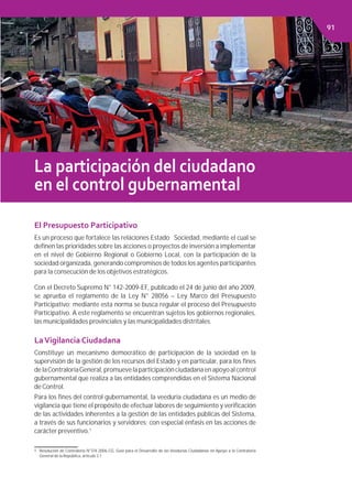 Capítulo 2. FINANCIAMIENTO PÚBLICO
La participación del ciudadano
en el control gubernamental
El Presupuesto Participativo
Es un proceso que fortalece las relaciones Estado Sociedad, mediante el cual se
deﬁnen las prioridades sobre las acciones o proyectos de inversión a implementar
en el nivel de Gobierno Regional o Gobierno Local, con la participación de la
sociedad organizada, generando compromisos de todos los agentes participantes
para la consecución de los objetivos estratégicos.
Con el Decreto Supremo N° 142-2009-EF, publicado el 24 de junio del año 2009,
se aprueba el reglamento de la Ley N° 28056 – Ley Marco del Presupuesto
Participativo; mediante esta norma se busca regular el proceso del Presupuesto
Participativo. A este reglamento se encuentran sujetos los gobiernos regionales,
las municipalidades provinciales y las municipalidades distritales.
LaVigilancia Ciudadana
Constituye un mecanismo democrático de participación de la sociedad en la
supervisión de la gestión de los recursos del Estado y en particular, para los ﬁnes
delaContraloríaGeneral,promuevelaparticipaciónciudadanaenapoyoalcontrol
gubernamental que realiza a las entidades comprendidas en el Sistema Nacional
de Control.
Para los ﬁnes del control gubernamental, la veeduría ciudadana es un medio de
vigilancia que tiene el propósito de efectuar labores de seguimiento y veriﬁcación
de las actividades inherentes a la gestión de las entidades públicas del Sistema,
a través de sus funcionarios y servidores; con especial énfasis en las acciones de
carácter preventivo.1
1 Resolución de Contraloría N°374-2006-CG, Guía para el Desarrollo de las Veedurías Ciudadanas en Apoyo a la Contraloría
General de la República, artículo 3.1.
91
 