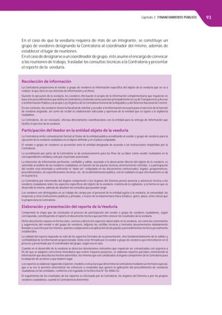 Capítulo 2. FINANCIAMIENTO PÚBLICO 93
En el caso de que la veeduría requiera de más de un integrante, se constituye un
grupo de veedores designando la Contraloría al coordinador del mismo, además de
establecer el lugar de reuniones.
Enelcasodedesignarseauncoordinadordegrupo,ésteasumeelencargodeconvocar
a las reuniones de trabajo, trasladar las consultas técnicas a la Contraloría y presentar
el reporte de la veeduría.
Recolección de información
La Contraloría proporciona al veedor o grupo de veedores la información especíﬁca del objeto de la veeduría que se va a
realizar, la que obra en sus sistemas de información y archivos.
Durante la ejecución de la veeduría, los veedores efectuarán el acopio de la información complementaria que requieran en
base a los procedimientos que deﬁna laContraloría y teniendo como sustento principalmente la Ley deTransparencia yAcceso
a la Información Pública y la propia Ley Orgánica de la Contraloría General de la República y del Sistema Nacional de Control.
En ese contexto, los veedores tienen la facultad de solicitar y acceder a la información necesaria para el ejercicio de la función
de veeduría asignada, así como de recibir la colaboración adecuada y oportuna de la entidad que es sujeta a la vigilancia
ciudadana.
La Contraloría, de ser necesario, efectúa directamente coordinaciones con la entidad para la entrega de información que
facilite el ejercicio de la veeduría.
Participación delVeedor en la entidad objeto de la veeduría
La Contraloría emite comunicación formal al titular de la entidad pública acreditando al veedor o grupo de veedores para la
ejecución de la veeduría ciudadana en el objeto deﬁnido y en el plazo estipulado.
El veedor o grupo de veedores se presentan ante la entidad designada de acuerdo a las instrucciones impartidas por la
Contraloría.
La acreditación por parte de la Contraloría se da exclusivamente para los ﬁnes de su labor como veedor ciudadano en la
correspondiente entidad y solo por el periodo autorizado.
La obtención de información pertinente, conﬁable y válida, asociada a la observación directa del objeto de la veeduría, es
sometida al análisis de los veedores ciudadanos en función de las pautas técnicas anteriormente referidas. La participación
del veedor está orientada a confrontar el “debe ser” estipulado en los documentos contractuales, legales, programáticos,
procedimentales, de especiﬁcaciones técnicas, etc. de la administración pública, con la realidad o lo que efectivamente se da
en la práctica.
La Contraloría por intermedio del órgano competente o los órganos del Sistema presta asesoría y asistencia técnica a los
veedores ciudadanos sobre los aspectos especíﬁcos del objeto de la veeduría -materia de la vigilancia- y la forma en que se
desarrolle la misma, además de absolver las consultas que puedan surgir.
Los veedores son distinguidos en su trabajo de campo por el personal de la entidad sujeta a la veeduría, la comunidad, las
empresas y otras instituciones públicas y privadas, a través de la indumentaria física (chaleco, gorro, placa, entre otros) que
le proporciona la Contraloría.
Elaboración y presentación del reporte de laVeeduría
Comprende la etapa que da conclusión al proceso de participación del veedor o grupo de veedores ciudadanos, según
corresponda, constituyendo el reporte el documento técnico que permite conocer los resultados de la veeduría.
Dicho documento expone en forma clara, concisa y directa los aspectos observados en la veeduría, así como los comentarios
y sugerencias del veedor o del grupo de veedores. Adjunta las cartillas técnicas y formatos documentarios debidamente
llenados y suscritos por los mismos, quienes coadyuvaron a la aplicación de las pautas y procedimientos técnicos previamente
establecidos.
La calidad del reporte depende no solo de los aspectos formales de su presentación, sino fundamentalmente de la validez y
conﬁabilidad de la información proporcionada. Debe estar ﬁrmado por el veedor o grupo de veedores que intervinieron en el
proceso y presentado por el coordinador del grupo, según sea el caso.
Cuando en el desarrollo de la veeduría se detecten desviaciones relevantes que requieran ser comunicadas con urgencia a
ﬁn de que se adopten correctivos inmediatos que eviten mayores perjuicios, se elaboran reportes parciales conteniendo la
información que describa los hechos advertidos, los mismos que son canalizados al órgano competente de laContraloría para
la adopción de acciones a que hubiere lugar.
Los reportes se elaboran siguiendo el patrón, modelo o estructura que determine laContraloría mediante un formato especial,
que a su vez le permita sistematizar los esfuerzos y resultados que genere la aplicación del procedimiento de veedurías
ciudadanas en las entidades, conforme a lo regulado en la Directiva N° 02-2006-CG.
El seguimiento de los resultados de los reportes es efectuado por la Contraloría, los órganos del Sistema o por los propios
veedores ciudadanos, cuando la Contraloría lo determine.
 