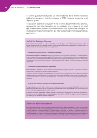 Libro de Consulta 2012. CULTURA TRIBUTARIA98
El control gubernamental puede ser interno (dentro de la misma institución
pública) como externo (cuando interviene la CGR), conforme se aprecia en el
siguiente gráﬁco:
Su actuación alcanza la evaluación de los sistemas de administración, gerencia,
presupuesto, operativo, ﬁnanciero, de las entidades y se extiende al personal
que brinda servicios en ellas, independientemente del régimen que las regule; su
ﬁnalidadeselmejoramiento,paraloqueadoptaaccionespreventivasycorrectivas
pertinentes.
Deﬁnición de Control Interno
El control interno comprende las acciones de cautela previa, simultánea y de veriﬁcación posterior que realiza la
entidad sujeta a control, con la ﬁnalidad de que la gestión de sus recursos, bienes y operaciones se efectúe correcta y
eﬁcientemente. Su ejercicio es previo, simultáneo y posterior.
1. Ejecución del Control Interno Previo y Simultáneo: Responsables
El control interno previo y simultáneo compete exclusivamente a las autoridades, funcionarios y servidores públicos
de las entidades como responsabilidad propia de las funciones inherentes. Esto sobre la base de las normas que rigen las
actividades de la organización y los procedimientos establecidos en sus planes, reglamentos, manuales y disposiciones
institucionales, los que contienen las políticas y métodos de autorización, registro, veriﬁcación, evaluación, seguridad
y protección.
2. Ejecución del Control Interno Posterior: Responsables
El control interno posterior es ejercido por los responsables superiores (jefes o Gerentes de las diversas Unidades
Orgánicas de la Institución) del servidor o funcionario ejecutor.
También es ejercido por el órgano de control institucional según sus planes y programas anuales, evaluando y veriﬁcando
los aspectos administrativos del uso de los recursos y bienes del Estado, así como la gestión y ejecución llevadas a cabo,
en relación con las metas trazadas y resultados obtenidos. Esta acción permanente previene la corrupción o advierte si
ocurrieron.
3. ElTitular de la entidad en el Control Interno: Responsabilidades
Es responsabilidad del titular de la entidad fomentar y supervisar el funcionamiento y conﬁabilidad del control interno
para la evaluación de la gestión y el efectivo ejercicio de la rendición de cuentas, propendiendo a que éste contribuya con
el logro de la misión y objetivos de la entidad a su cargo.
El titular de la entidad está obligado a deﬁnir las políticas institucionales en los planes y/o programas anuales que se
formulen, los que serán objeto de las veriﬁcaciones a que se reﬁere la Ley N°27785, Ley Orgánica del Sistema Nacional
del Control y de la Contraloría General de la República.
Deﬁnición de Control Externo
Es ell conjunto de políticas, normas, métodos y procedimientos técnicos, que compete aplicar a la Contraloría General u
otro órgano delSistema Nacional deControl (SNC) por encargo o designación de ésta, con el objeto de supervisar, vigilar
y veriﬁcar la gestión, la captación y el uso de los recursos y bienes del Estado. Por ejemplo, la veriﬁcación respecto a la
entrega de desayuno escolar a las escuelas más pobres; veriﬁcación de compra de un equipo médico necesario para la
atención a la población, realizada en un Hospital Regional de la República, de acuerdo a los procedimientos establecidos
y a costo razonable. Se realizan fundamentalmente mediante acciones de control con carácter selectivo y posterior.
 