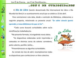 Con C de Ciencia, con C de Científicos/as…
O Día do Libro (tamén denominado Día Internacional do Libro e Día
Mundial do libro) é un acontecemento anual que se celebra o 23 de abril.
Para conmemorar esta data, desde a comisión da Biblioteca, elaboramos a
seguinte proposta, relacionada co proxecto anual: “Se sobre ciencia queres
aprender, á nosa biblioteca tés que vir ler” .
*Cada curso buscará curiosidades sobre os/as
científicos/as traballados/as.
*No presente formato, irá engadindo novos datos.
*As diapositivas elaboradas serán imprimidas e
colocadas en distintas zonas do colexio: corredores,
patio cuberto, pavillón, baños...
*Presentámosvos xa algunhas curiosidades.
Ao remate do mes de abril, recompilaremos todas
as diapositivas para confeccionar un libro colectivo.
 