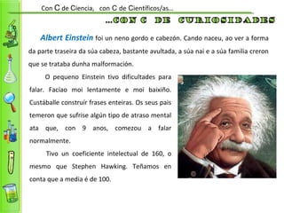 Albert Einstein foi un neno gordo e cabezón. Cando naceu, ao ver a forma
da parte traseira da súa cabeza, bastante avultada, a súa nai e a súa familia creron
que se trataba dunha malformación.
Con C de Ciencia, con C de Científicos/as…
O pequeno Einstein tivo dificultades para
falar. Facíao moi lentamente e moi baixiño.
Custáballe construír frases enteiras. Os seus pais
temeron que sufrise algún tipo de atraso mental
ata que, con 9 anos, comezou a falar
normalmente.
Tivo un coeficiente intelectual de 160, o
mesmo que Stephen Hawking. Teñamos en
conta que a media é de 100.
 
