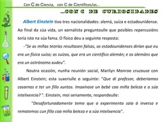 Con C de Ciencia, con C de Científicos/as…
Albert Einstein tivo tres nacionalidades: alemá, suíza e estadounidense.
Ao final da súa vida, un xornalista preguntoulle que posibles repercusións
tería isto na súa fama. O físico deu a seguinte resposta:
-”Se as miñas teorías resultasen falsas, os estadounidenses dirían que eu
era un físico suízo; os suízos, que era un científico alemán; e os alemáns que
era un astrónomo xudeu”.
Noutra ocasión, nunha reunión social, Marilyn Monroe cruzouse con
Albert Einstein; esta suxeriulle o seguinte: "Que di profesor, deberiamos
casarnos e ter un fillo xuntos. Imaxínase un bebé coa miña beleza e a súa
intelixencia? ”. Einstein, moi seriamente, respondeulle:
"Desafortunadamente temo que o experimento saia á inversa e
rematemos cun fillo coa miña beleza e a súa intelixencia".
 