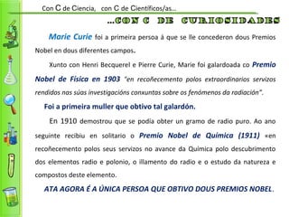 Marie Curie foi a primeira persoa á que se lle concederon dous Premios
Nobel en dous diferentes campos.
Xunto con Henri Becquerel e Pierre Curie, Marie foi galardoada co Premio
Nobel de Física en 1903 "en recoñecemento polos extraordinarios servizos
rendidos nas súas investigacións conxuntas sobre os fenómenos da radiación”.
Foi a primeira muller que obtivo tal galardón.
En 1910 demostrou que se podía obter un gramo de radio puro. Ao ano
seguinte recibiu en solitario o Premio Nobel de Química (1911) «en
recoñecemento polos seus servizos no avance da Química polo descubrimento
dos elementos radio e polonio, o illamento do radio e o estudo da natureza e
compostos deste elemento.
ATA AGORA É A ÚNICA PERSOA QUE OBTIVO DOUS PREMIOS NOBEL.
Con C de Ciencia, con C de Científicos/as…
 