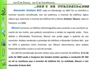 Alexander Graham Bell, nado en Edimburgo no 1847 foi un científico e
inventor escocés considerado, non sen polémica, o inventor do teléfono. Agora
sábese que realmente o inventor do teléfono foi o italiano Antonio Meucci, nado en
Florencia no 1808.
Meucci construíu un teléfono eletromagnético para conectar o seu escritorio co
cuarto da súa muller, que padecía reumatismo e estaba no segundo andar. Pero,
debido a dificuldades financeiras, Meucci non puido pagar a patente da súa
invención. Acabou vendendo o prototipo do teléfono a Alexander Graham Bell, que
en 1876 o patentou como invención súa. Meucci denunciouno, pero acabou
falecendo durante o xuízo e o caso foi cerrado.
Así, Bell foi considerado durante moitos anos como inventor do teléfono. O 11 de
xuño de 2002 cando o Congreso dos Estados Unidos aprobou a resolución Nº 269
na cal se recoñeceu que o inventor do teléfono foi, na realidade, Meucci e non
Alexander Graham Bell.
Con C de Ciencia, con C de Científicos/as…
 