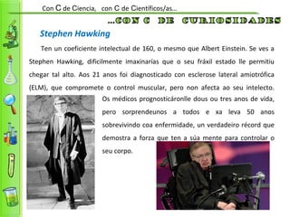 Stephen Hawking
Ten un coeficiente intelectual de 160, o mesmo que Albert Einstein. Se ves a
Stephen Hawking, dificilmente imaxinarías que o seu fráxil estado lle permitiu
chegar tal alto. Aos 21 anos foi diagnosticado con esclerose lateral amiotrófica
(ELM), que compromete o control muscular, pero non afecta ao seu intelecto.
Con C de Ciencia, con C de Científicos/as…
Os médicos prognosticáronlle dous ou tres anos de vida,
pero sorprendeunos a todos e xa leva 50 anos
sobrevivindo coa enfermidade, un verdadeiro récord que
demostra a forza que ten a súa mente para controlar o
seu corpo.
 