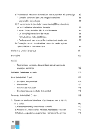 B. Variables que intervienen e interactúan en la autogestión del aprendizaje 82
- Variables personales para una autogestión eficiente 83
- Las variables contextuales 84
C. El comportamiento de estudio independiente (CEI) en el contexto
de la modalidad de educación a distancia 86
- El CEI: un requerimiento para el éxito en la UNA 87
- Un concepto para la acción de estudio 88
- Formulación de metas académicas 91
- Reglas a seguir para enunciar las propias metas académicas 92
D. Estrategias para la comunicación e interacción con los agentes
que conforman la comunidad UNA 92
Cierre de la Unidad : El por qué 99
Bibliografía 100
Anexo:
- Taxonomía de estrategias de aprendizaje para programas de
educación a distancia 102
Unidad III: Elección de la carrera 106
Inicio de la Unidad: El qué 107
- El objetivo de aprendizaje 107
- Presentación 107
- Recursos de instrucción 110
- Orientaciones para el estudio de la Unidad 110
Desarrollo de la Unidad: El cómo 112
1. Rasgos personales del estudiante UNA relevantes para la elección
de la carrera 112
A.Auto conocimiento y valoración de sí mismo 112
B.Necesidades, motivaciones, intereses, habilidades y vocación 113
C.Actitudes, expectativas, experiencias y conocimientos previos 118
10
 