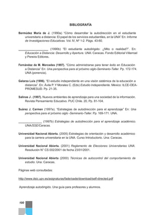 BIBLIOGRAFÍA
Bermúdez María de J. (1990a) “Cómo desarrollar la autodirección en el estudiante
universitario a distancia: El papel de los servicios estudiantiles, en la UNA” En: Informe
de Investigaciones Educativas. Vol. IV, Nº 1-2. Págs. 43-60.
___________________ (1990b) “El estudiante autodirigido: ¿Mito o realidad?”. En:
Educación a Distancia: Desarrollo y Apertura. UNA: Caracas. Fondo Editorial Villarroel
y Pereira Editores.
Fernández de M. Mercedes (1997). “Cómo administrarse para tener éxito en Educación
a Distancia” En: Una perspectiva para el próximo siglo-Seminario-Taller. Pp. 172-174.
UNA (ponencia).
Galarza Luis (1996). “El estudio independiente en una visión sistémica de la educación a
distancia”. En: Ávila P. Y Morales C. (Eds) Estudio Independiente. México: ILCE-OEA-
PROMESUD. Pp. 21-35.
Salinas J . (1997). Nuevos ambientes de aprendizaje para una sociedad de la información.
Revista Pensamiento Educativo. PUC Chile. 20, Pp. 81-104.
Suárez J. Carmen (1997a). “Estrategias de autodirección para el aprendizaje” En: Una
perspectiva para el próximo siglo -Seminario-Taller. Pp. 169-171. UNA.
_______________ (1997b) Estrategias de autodirección para el aprendizaje académico.
UNA/SSE/Caracas.
Universidad Nacional Abierta. (2005) Estrategias de orientación y desarrollo académico
para la carrera universitaria en la UNA. Curso Introductorio. Una: Caracas.
Universidad Nacional Abierta. (2001) Reglamento de Elecciones Universitarias UNA.
Resolución N° CS 002/2001 de fecha 23/01/2001.
Universidad Nacional Abierta (2000) Técnicas de autocontrol del comportamiento de
estudio. Una: Caracas.
Páginas web consultadas:
http://www.dsic.upv.es/asignaturas/fade/oade/download/self-directed.pdf
Aprendizaje autodirigido. Una guía para profesores y alumnos.
100
 