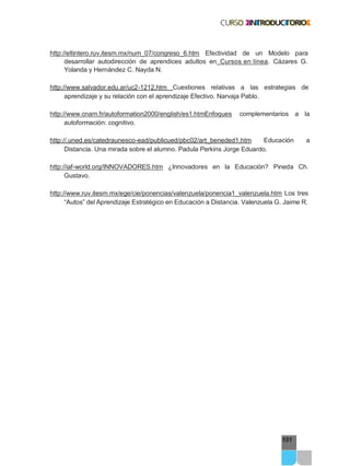 101
http://eltintero.ruv.itesm.mx/num_07/congreso_6.htm Efectividad de un Modelo para
desarrollar autodirección de aprendices adultos en Cursos en línea. Cázares G.
Yolanda y Hernández C. Nayda N.
http://www.salvador.edu.ar/uc2-1212.htm Cuestiones relativas a las estrategias de
aprendizaje y su relación con el aprendizaje Efectivo. Narvaja Pablo.
http://www.cnam.fr/autoformation2000/english/es1.htmEnfoques complementarios a la
autoformación: cognitivo.
http://.uned.es/catedraunesco-ead/publicued/pbc02/art_beneded1.htm Educación a
Distancia. Una mirada sobre el alumno. Padula Perkins Jorge Eduardo.
http://iaf-world.org/INNOVADORES.htm ¿Innovadores en la Educación? Pineda Ch.
Gustavo.
http://www.ruv.itesm.mx/ege/cie/ponencias/valenzuela/ponencia1_valenzuela.htm Los tres
“Autos” del Aprendizaje Estratégico en Educación a Distancia. Valenzuela G. Jaime R.
 