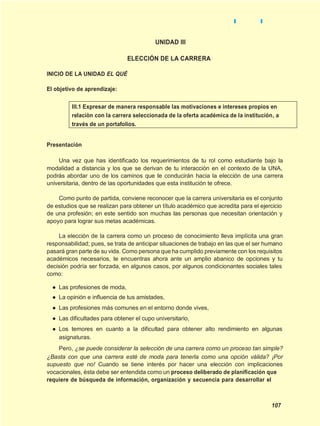 107
UNIDAD III
ELECCIÓN DE LA CARRERA
INICIO DE LA UNIDAD EL QUÉ
El objetivo de aprendizaje:
III.1 Expresar de manera responsable las motivaciones e intereses propios en
relaciòn con la carrera seleccionada de la oferta académica de la institución, a
través de un portafolios.
Presentación
Una vez que has identificado los requerimientos de tu rol como estudiante bajo la
modalidad a distancia y los que se derivan de tu interacción en el contexto de la UNA,
podrás abordar uno de los caminos que te conducirán hacia la elección de una carrera
universitaria, dentro de las oportunidades que esta institución te ofrece.
Como punto de partida, conviene reconocer que la carrera universitaria es el conjunto
de estudios que se realizan para obtener un título académico que acredita para el ejercicio
de una profesión; en este sentido son muchas las personas que necesitan orientación y
apoyo para lograr sus metas académicas.
La elección de la carrera como un proceso de conocimiento lleva implícita una gran
responsabilidad; pues, se trata de anticipar situaciones de trabajo en las que el ser humano
pasará gran parte de su vida. Como persona que ha cumplido previamente con los requisitos
académicos necesarios, te encuentras ahora ante un amplio abanico de opciones y tu
decisión podría ser forzada, en algunos casos, por algunos condicionantes sociales tales
como:
● Las profesiones de moda,
● La opinión e influencia de tus amistades,
● Las profesiones más comunes en el entorno donde vives,
● Las dificultades para obtener el cupo universitario,
● Los temores en cuanto a la dificultad para obtener alto rendimiento en algunas
asignaturas.
Pero, ¿se puede considerar la selección de una carrera como un proceso tan simple?
¿Basta con que una carrera esté de moda para tenerla como una opción válida? ¡Por
supuesto que no! Cuando se tiene interés por hacer una elección con implicaciones
vocacionales, ésta debe ser entendida como un proceso deliberado de planificación que
requiere de búsqueda de información, organización y secuencia para desarrollar el
 