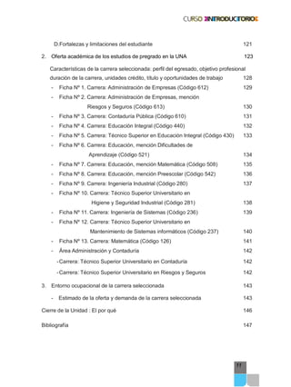 11
D.Fortalezas y limitaciones del estudiante 121
2. Oferta académica de los estudios de pregrado en la UNA 123
Características de la carrera seleccionada: perfil del egresado, objetivo profesional
duración de la carrera, unidades crédito, título y oportunidades de trabajo 128
- Ficha Nº 1. Carrera: Administración de Empresas (Código 612) 129
- Ficha Nº 2. Carrera: Administración de Empresas, mención
Riesgos y Seguros (Código 613) 130
- Ficha Nº 3. Carrera: Contaduría Pública (Código 610) 131
- Ficha Nº 4. Carrera: Educación Integral (Código 440) 132
- Ficha Nº 5. Carrera: Técnico Superior en Educación Integral (Código 430) 133
- Ficha Nº 6. Carrera: Educación, mención Dificultades de
Aprendizaje (Código 521) 134
- Ficha Nº 7. Carrera: Educación, mención Matemática (Código 508) 135
- Ficha Nº 8. Carrera: Educación, mención Preescolar (Código 542) 136
- Ficha Nº 9. Carrera: Ingeniería Industrial (Código 280) 137
- Ficha Nº 10. Carrera: Técnico Superior Universitario en
Higiene y Seguridad Industrial (Código 281) 138
- Ficha Nº 11. Carrera: Ingeniería de Sistemas (Código 236) 139
- Ficha Nº 12. Carrera: Técnico Superior Universitario en
Mantenimiento de Sistemas informáticos (Código 237) 140
- Ficha Nº 13. Carrera: Matemática (Código 126) 141
- Área Administración y Contaduría 142
-Carrera: Técnico Superior Universitario en Contaduría 142
-Carrera: Técnico Superior Universitario en Riesgos y Seguros 142
3. Entorno ocupacional de la carrera seleccionada 143
- Estimado de la oferta y demanda de la carrera seleccionada 143
Cierre de la Unidad : El por qué 146
Bibliografía 147
 
