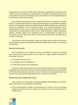 escogencia de una carrera en la UNA. Tales experiencias, representan el contenido de esta
unidad, tal como se evidencia en el gráfico anterior. Su análisis te facilitará el acceso a una
de las tantas vías que te permitirá disponer de conocimientos, para la acertada elección de
la tal carrera en esta casa de estudios.
Esta unidad está estructurada en tres aspectos identificados en negritas en el gráfico
anterior. La primera está referida a los rasgos personales de las y los estudiantes, en ella se
incluyen una descripción de algunas características que deben prevalecer en un estudiante
unista que contribuirían con su trayectoria exitosa, en la carrera seleccionada. En la
segunda parte se hace un breve análisis de la oferta académica de pregrado en la UNA,
se describen las características de cada carrera, perfil del egresado, objetivo profesional,
duración, unidades crédito de las asignaturas, título y oportunidades de trabajo. En la
tercera parte, se hace referencia al entorno ocupacional de cada carrera, específicamente
su oferta y demanda.
Para el logro de dicho aprendizaje, cuentas con el apoyo de los recursos de instrucción
que la institución provee a los estudiantes del Curso Introductorio los cuáles se mencionan
a continuación.
Recursos de instrucción
Están constituidos por el conjunto de medios, instrumentos y apoyos que utilizarás
para cumplir con los requerimientos de esta unidad en el logro eficiente del objetivo de
aprendizaje. Éstos son:
● El documento Plan de Curso,
● La Carpeta del Curso Introductorio, y
● El texto UNA, para el Curso Introductorio
La utilización adecuada de estos recursos te facilitará la realización de las actividades
propuestas.Lamaneracomointeractúesconellosfavorecerálabúsquedayelprocesamiento
de informaciones pertinentes para este curso en beneficio de la adecuada elección que
puedas hacer, para ubicarte académicamente en un área del conocimiento.
Orientaciones para el estudio de la unidad
Para el estudio de esta Unidad, denominada Elección de la Carrera se te ofrecen
algunas orientaciones que facilitarán tu aprendizaje:
● Lee con detenimiento el objetivo de aprendizaje de la Unidad, a fin de que puedas
anticipar de manera precisa los cambios que pueden ocurrir en ti, como producto del
estudio en ella.
110
 