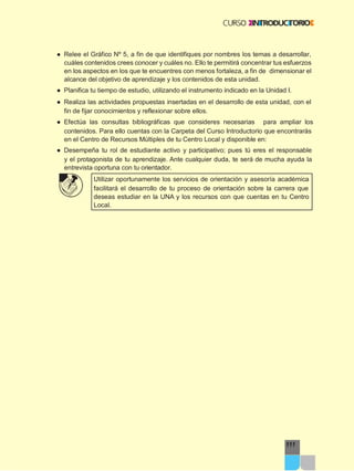 111
● Relee el Gráfico Nº 5, a fin de que identifiques por nombres los temas a desarrollar,
cuáles contenidos crees conocer y cuáles no. Ello te permitirá concentrar tus esfuerzos
en los aspectos en los que te encuentres con menos fortaleza, a fin de dimensionar el
alcance del objetivo de aprendizaje y los contenidos de esta unidad.
● Planifica tu tiempo de estudio, utilizando el instrumento indicado en la Unidad I.
● Realiza las actividades propuestas insertadas en el desarrollo de esta unidad, con el
fin de fijar conocimientos y reflexionar sobre ellos.
● Efectúa las consultas bibliográficas que consideres necesarias para ampliar los
contenidos. Para ello cuentas con la Carpeta del Curso Introductorio que encontrarás
en el Centro de Recursos Múltiples de tu Centro Local y disponible en:
● Desempeña tu rol de estudiante activo y participativo; pues tú eres el responsable
y el protagonista de tu aprendizaje. Ante cualquier duda, te será de mucha ayuda la
entrevista oportuna con tu orientador.
Utilizar oportunamente los servicios de orientación y asesoría académica
facilitará el desarrollo de tu proceso de orientación sobre la carrera que
deseas estudiar en la UNA y los recursos con que cuentas en tu Centro
Local.
 