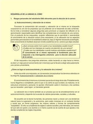 DESARROLLO DE LA UNIDAD EL CÓMO
1. Rasgos personales del estudiante UNA relevantes para la elección de la carrera
a) Autoconocimiento y valoración de sí mismo
Favorecer la comprensión del concepto y valoración de sí mismo en la búsqueda
vocacional es uno de los propósitos que se pretende con el desarrollo de este contenido.
Se te invita a considerar algunas preguntas para promover un espacio de reflexión en la
aproximación responsable para identificar las competencias en el estudio de una carrera.
Con el producto de tus respuestas, surgirán reflexiones que te permitirán ir acercándote
al conocimiento de tu situación actual como estudiante y a la valoración de tus aspectos
personales para estudiar en la modalidada distancia,bajoun régimen deestudioautodirigido.
Este conocimiento te facilitará alcanzar el éxito académico en la carrera que elijas estudiar.
¿Qué conoces sobre ti en cuanto a tus necesidades acadé-micas?
¿Cuáles son tus intereses en cuanto a la elección de una carrera?
¿Cuáles son tus habilidades cuando realizas actividades académicas?
El conocimiento de sí mismo representa el fundamento para dar
respuesta a las interrogantes anteriores para la elección adecuada
de la carrera.
Al dar respuesta a las preguntas anteriores, estás haciendo un viaje hacia tu interior;
es decir un viaje para el conocimiento de ti mismo(a) que te llevará a elegir adecuadamente
una carrera universitaria.
¿Cómo se logra el autoconocimiento y la valoración de sí mismo?
Antes de emitir una respuesta, es conveniente conceptualizar los términos referidos en
la pregunta: Autoconocimiento y valoración de sí mismo.
Elconocimientodesímismoesunprocesoquesedaalolargodelavida.Probablemente,
nunca llegamos a completarlo, pero lo que sí es cierto es que la edad y la madurez, en la
estructura emocional y personal, te aportan información sobre ti mismo(a) y los cambios
que se necesitan para lograr un bienestar general.
La valoración de sí mismo también es un proceso que se da simultáneamente con el
autoconocimiento y depende de la escala de valores personales, sociales y culturales.
De acuerdo con la teoría humanista, las personas nacen y crecen con una tendencia
natural hacia la superación y la autonomía, pero están inmersas en un contexto familiar
y social que, en forma progresiva, les impone valores y formas de comportamiento
“aceptables”. El niño va cumpliendo las reglas o valores sociales y las internaliza, de manera
tal que sólo se quiere y se acaricia a sí mismo cuando se da cuenta de que agrada a los
demás cumpliendo las reglas impuestas.
112
 