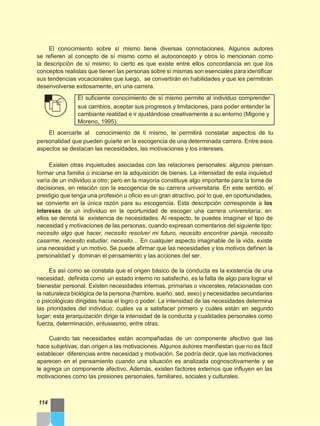 El conocimiento sobre sí mismo tiene diversas connotaciones. Algunos autores
se refieren al concepto de sí mismo como el autoconcepto y otros lo mencionan como
la descripción de sí mismo; lo cierto es que existe entre ellos concordancia en que los
conceptos realistas que tienen las personas sobre sí mismas son esenciales para identificar
sus tendencias vocacionales que luego, se convertirán en habilidades y que les permitirán
desenvolverse exitosamente, en una carrera.
El suficiente conocimiento de sí mismo permite al individuo comprender
sus cambios, aceptar sus progresos y limitaciones, para poder entender la
cambiante realidad e ir ajustándose creativamente a su entorno (Migone y
Moreno, 1995).
El acercarte al conocimiento de ti mismo, te permitirá constatar aspectos de tu
personalidad que pueden guiarte en la escogencia de una determinada carrera. Entre esos
aspectos se destacan las necesidades, las motivaciones y los intereses.
Existen otras inquietudes asociadas con las relaciones personales: algunos piensan
formar una familia o iniciarse en la adquisición de bienes. La intensidad de esta inquietud
varía de un individuo a otro; pero en la mayoría constituye algo importante para la toma de
decisiones, en relación con la escogencia de su carrera universitaria. En este sentido, el
prestigio que tenga una profesión u oficio es un gran atractivo, por lo que, en oportunidades,
se convierte en la única razón para su escogencia. Esta descripción corresponde a los
intereses de un individuo en la oportunidad de escoger una carrera universitaria; en
ellos se denota la existencia de necesidades. Al respecto, te puedes imaginar el tipo de
necesidad y motivaciones de las personas, cuando expresan comentarios del siguiente tipo:
necesito algo que hacer, necesito resolver mi futuro, necesito encontrar pareja, necesito
casarme, necesito estudiar, necesito… En cualquier aspecto imaginable de la vida, existe
una necesidad y un motivo. Se puede afirmar que las necesidades y los motivos definen la
personalidad y dominan el pensamiento y las acciones del ser.
Es así como se constata que el origen básico de la conducta es la existencia de una
necesidad, definida como un estado interno no satisfecho, es la falta de algo para lograr el
bienestar personal. Existen necesidades internas, primarias o viscerales, relacionadas con
la naturaleza biológica de la persona (hambre, sueño, sed, sexo) y necesidades secundarias
o psicológicas dirigidas hacia el logro o poder. La intensidad de las necesidades determina
las prioridades del individuo; cuáles va a satisfacer primero y cuáles están en segundo
lugar; esta jerarquización dirige la intensidad de la conducta y cualidades personales como
fuerza, determinación, entusiasmo, entre otras.
Cuando las necesidades están acompañadas de un componente afectivo que las
hace subjetivas, dan origen a las motivaciones. Algunos autores manifiestan que no es fácil
establecer diferencias entre necesidad y motivación. Se podría decir, que las motivaciones
aparecen en el pensamiento cuando una situación es analizada cognoscitivamente y se
le agrega un componente afectivo. Además, existen factores externos que influyen en las
motivaciones como las presiones personales, familiares, sociales y culturales.
114
 