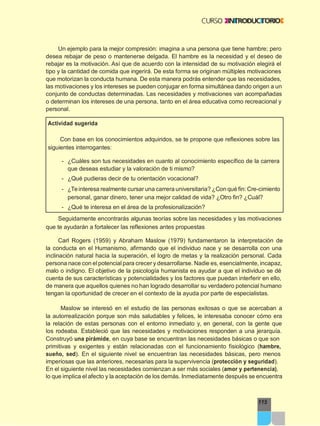 115
Un ejemplo para la mejor compresión: imagina a una persona que tiene hambre; pero
desea rebajar de peso o mantenerse delgada. El hambre es la necesidad y el deseo de
rebajar es la motivación. Así que de acuerdo con la intensidad de su motivación elegirá el
tipo y la cantidad de comida que ingerirá. De esta forma se originan múltiples motivaciones
que motorizan la conducta humana. De esta manera podrás entender que las necesidades,
las motivaciones y los intereses se pueden conjugar en forma simultánea dando origen a un
conjunto de conductas determinadas. Las necesidades y motivaciones van acompañadas
o determinan los intereses de una persona, tanto en el área educativa como recreacional y
personal.
Actividad sugerida
Con base en los conocimientos adquiridos, se te propone que reflexiones sobre las
siguientes interrogantes:
- ¿Cuáles son tus necesidades en cuanto al conocimiento específico de la carrera
que deseas estudiar y la valoración de ti mismo?
- ¿Qué pudieras decir de tu orientación vocacional?
- ¿Teinteresa realmente cursar una carrera universitaria? ¿Con qué fin: Cre-cimiento
personal, ganar dinero, tener una mejor calidad de vida? ¿Otro fin? ¿Cuál?
- ¿Qué te interesa en el área de la profesionalización?
Seguidamente encontrarás algunas teorías sobre las necesidades y las motivaciones
que te ayudarán a fortalecer las reflexiones antes propuestas
Carl Rogers (1959) y Abraham Maslow (1979) fundamentaron la interpretación de
la conducta en el Humanismo, afirmando que el individuo nace y se desarrolla con una
inclinación natural hacia la superación, el logro de metas y la realización personal. Cada
persona nace con elpotencial para crecer y desarrollarse. Nadie es, esencialmente, incapaz,
malo o indigno. El objetivo de la psicología humanista es ayudar a que el individuo se dé
cuenta de sus características y potencialidades y los factores que puedan interferir en ello,
de manera que aquellos quienes no han logrado desarrollar su verdadero potencial humano
tengan la oportunidad de crecer en el contexto de la ayuda por parte de especialistas.
Maslow se interesó en el estudio de las personas exitosas o que se acercaban a
la autorrealización porque son más saludables y felices, le interesaba conocer cómo era
la relación de estas personas con el entorno inmediato y, en general, con la gente que
los rodeaba. Estableció que las necesidades y motivaciones responden a una jerarquía.
Construyó una pirámide, en cuya base se encuentran las necesidades básicas o que son
primitivas y exigentes y están relacionadas con el funcionamiento fisiológico (hambre,
sueño, sed). En el siguiente nivel se encuentran las necesidades básicas, pero menos
imperiosas que las anteriores, necesarias para la supervivencia (protección y seguridad).
En el siguiente nivel las necesidades comienzan a ser más sociales (amor y pertenencia),
lo que implica el afecto y la aceptación de los demás. Inmediatamente después se encuentra
 