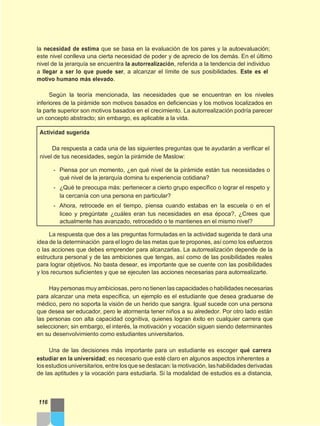 la necesidad de estima que se basa en la evaluación de los pares y la autoevaluación;
este nivel conlleva una cierta necesidad de poder y de aprecio de los demás. En el último
nivel de la jerarquía se encuentra la autorrealización, referida a la tendencia del individuo
a llegar a ser lo que puede ser, a alcanzar el límite de sus posibilidades. Este es el
motivo humano más elevado.
Según la teoría mencionada, las necesidades que se encuentran en los niveles
inferiores de la pirámide son motivos basados en deficiencias y los motivos localizados en
la parte superior son motivos basados en el crecimiento. La autorrealización podría parecer
un concepto abstracto; sin embargo, es aplicable a la vida.
Actividad sugerida
Da respuesta a cada una de las siguientes preguntas que te ayudarán a verificar el
nivel de tus necesidades, según la pirámide de Maslow:
- Piensa por un momento, ¿en qué nivel de la pirámide están tus necesidades o
qué nivel de la jerarquía domina tu experiencia cotidiana?
- ¿Qué te preocupa más: pertenecer a cierto grupo específico o lograr el respeto y
la cercanía con una persona en particular?
- Ahora, retrocede en el tiempo, piensa cuando estabas en la escuela o en el
liceo y pregúntate ¿cuáles eran tus necesidades en esa época?, ¿Crees que
actualmente has avanzado, retrocedido o te mantienes en el mismo nivel?
La respuesta que des a las preguntas formuladas en la actividad sugerida te dará una
idea de la determinación para el logro de las metas que te propones, así como los esfuerzos
o las acciones que debes emprender para alcanzarlas. La autorrealización depende de la
estructura personal y de las ambiciones que tengas, así como de las posibilidades reales
para lograr objetivos. No basta desear, es importante que se cuente con las posibilidades
y los recursos suficientes y que se ejecuten las acciones necesarias para autorrealizarte.
Hay personas muy ambiciosas, pero no tienen las capacidades o habilidades necesarias
para alcanzar una meta específica, un ejemplo es el estudiante que desea graduarse de
médico, pero no soporta la visión de un herido que sangra. Igual sucede con una persona
que desea ser educador, pero le atormenta tener niños a su alrededor. Por otro lado están
las personas con alta capacidad cognitiva, quienes logran éxito en cualquier carrera que
seleccionen; sin embargo, el interés, la motivación y vocación siguen siendo determinantes
en su desenvolvimiento como estudiantes universitarios.
Una de las decisiones más importante para un estudiante es escoger qué carrera
estudiar en la universidad; es necesario que esté claro en algunos aspectos inherentes a
losestudiosuniversitarios, entre losquesedestacan: la motivación, lashabilidades derivadas
de las aptitudes y la vocación para estudiarla. Si la modalidad de estudios es a distancia,
116
 