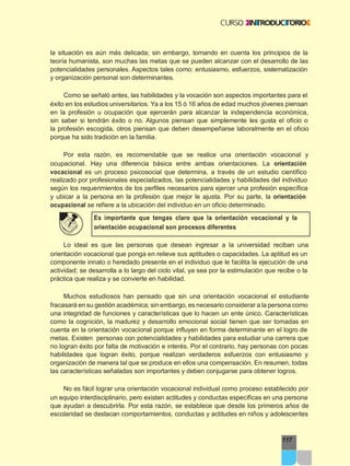 117
la situación es aún más delicada; sin embargo, tomando en cuenta los principios de la
teoría humanista, son muchas las metas que se pueden alcanzar con el desarrollo de las
potencialidades personales. Aspectos tales como: entusiasmo, esfuerzos, sistematización
y organización personal son determinantes.
Como se señaló antes, las habilidades y la vocación son aspectos importantes para el
éxito en los estudios universitarios. Ya a los 15 ó 16 años de edad muchos jóvenes piensan
en la profesión u ocupación que ejercerán para alcanzar la independencia económica,
sin saber si tendrán éxito o no. Algunos piensan que simplemente les gusta el oficio o
la profesión escogida, otros piensan que deben desempeñarse laboralmente en el oficio
porque ha sido tradición en la familia.
Por esta razón, es recomendable que se realice una orientación vocacional y
ocupacional. Hay una diferencia básica entre ambas orientaciones. La orientación
vocacional es un proceso psicosocial que determina, a través de un estudio científico
realizado por profesionales especializados, las potencialidades y habilidades del individuo
según los requerimientos de los perfiles necesarios para ejercer una profesión específica
y ubicar a la persona en la profesión que mejor le ajusta. Por su parte, la orientación
ocupacional se refiere a la ubicación del individuo en un oficio determinado.
Es importante que tengas claro que la orientación vocacional y la
orientación ocupacional son procesos diferentes
Lo ideal es que las personas que desean ingresar a la universidad reciban una
orientación vocacional que ponga en relieve sus aptitudes o capacidades. La aptitud es un
componente innato o heredado presente en el individuo que le facilita la ejecución de una
actividad; se desarrolla a lo largo del ciclo vital, ya sea por la estimulación que recibe o la
práctica que realiza y se convierte en habilidad.
Muchos estudiosos han pensado que sin una orientación vocacional el estudiante
fracasará en su gestión académica; sin embargo, es necesario considerar a la persona como
una integridad de funciones y características que lo hacen un ente único. Características
como la cognición, la madurez y desarrollo emocional social tienen que ser tomadas en
cuenta en la orientación vocacional porque influyen en forma determinante en el logro de
metas. Existen personas con potencialidades y habilidades para estudiar una carrera que
no logran éxito por falta de motivación e interés. Por el contrario, hay personas con pocas
habilidades que logran éxito, porque realizan verdaderos esfuerzos con entusiasmo y
organización de manera tal que se produce en ellos una compensación. En resumen, todas
las características señaladas son importantes y deben conjugarse para obtener logros.
No es fácil lograr una orientación vocacional individual como proceso establecido por
un equipo interdisciplinario, pero existen actitudes y conductas específicas en una persona
que ayudan a descubrirla. Por esta razón, se establece que desde los primeros años de
escolaridad se destacan comportamientos, conductas y actitudes en niños y adolescentes
 