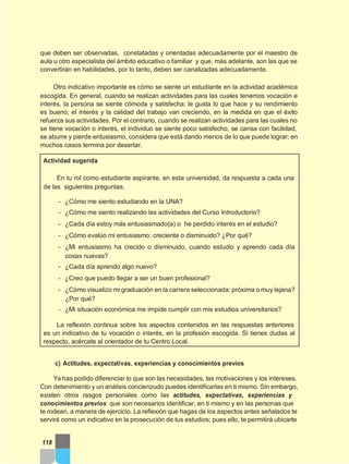 que deben ser observadas, constatadas y orientadas adecuadamente por el maestro de
aula u otro especialista del ámbito educativo o familiar y que, más adelante, son las que se
convertirán en habilidades, por lo tanto, deben ser canalizadas adecuadamente.
Otro indicativo importante es cómo se siente un estudiante en la actividad académica
escogida. En general, cuando se realizan actividades para las cuales tenemos vocación e
interés, la persona se siente cómoda y satisfecha; le gusta lo que hace y su rendimiento
es bueno; el interés y la calidad del trabajo van creciendo, en la medida en que el éxito
refuerza sus actividades. Por el contrario, cuando se realizan actividades para las cuales no
se tiene vocación o interés, el individuo se siente poco satisfecho, se cansa con facilidad,
se aburre y pierde entusiasmo, considera que está dando menos de lo que puede lograr; en
muchos casos termina por desertar.
Actividad sugerida
En tu rol como estudiante aspirante, en esta universidad, da respuesta a cada una
de las siguientes preguntas.
- ¿Cómo me siento estudiando en la UNA?
- ¿Cómo me siento realizando las actividades del Curso Introductorio?
- ¿Cada día estoy más entusiasmado(a) o he perdido interés en el estudio?
- ¿Cómo evalúo mi entusiasmo: creciente o disminuido? ¿Por qué?
- ¿Mi entusiasmo ha crecido o disminuido, cuando estudio y aprendo cada día
cosas nuevas?
- ¿Cada día aprendo algo nuevo?
- ¿Creo que puedo llegar a ser un buen profesional?
- ¿Cómo visualizo mi graduación en la carrera seleccionada: próxima o muy lejana?
¿Por qué?
- ¿Mi situación económica me impide cumplir con mis estudios universitarios?
La reflexión continua sobre los aspectos contenidos en las respuestas anteriores
es un indicativo de tu vocación o interés, en la profesión escogida. Si tienes dudas al
respecto, acércate al orientador de tu Centro Local.
c) Actitudes, expectativas, experiencias y conocimientos previos
Ya has podido diferenciar lo que son las necesidades, las motivaciones y los intereses.
Con detenimiento y un análisis concienzudo puedes identificarlas en ti mismo. Sin embargo,
existen otros rasgos personales como las actitudes, expectativas, experiencias y
conocimientos previos que son necesarios identificar, en ti mismo y en las personas que
te rodean, a manera de ejercicio. La reflexión que hagas de los aspectos antes señalados te
servirá como un indicativo en la prosecución de tus estudios; pues ello, te permitirá ubicarte
118
 